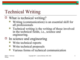 9/24/11 - Technical
Writing
Copyright 2011 - Joanne DeGroat, ECE, OSU 3
Technical Writing
 What is technical writing?
 Writing (communication) is an essential skill for
all professionals
 Technical writing is the writing of those involved
in the technical fields, i.e., science and
engineering.
 In science and engineering
 Write technical reports
 Write technical proposals
 Various forms of technical communication
 