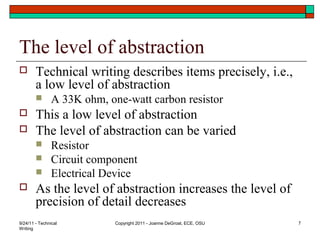 The level of abstraction
 Technical writing describes items precisely, i.e.,
a low level of abstraction
 A 33K ohm, one-watt carbon resistor
 This a low level of abstraction
 The level of abstraction can be varied
 Resistor
 Circuit component
 Electrical Device
 As the level of abstraction increases the level of
precision of detail decreases
9/24/11 - Technical
Writing
Copyright 2011 - Joanne DeGroat, ECE, OSU 7
 