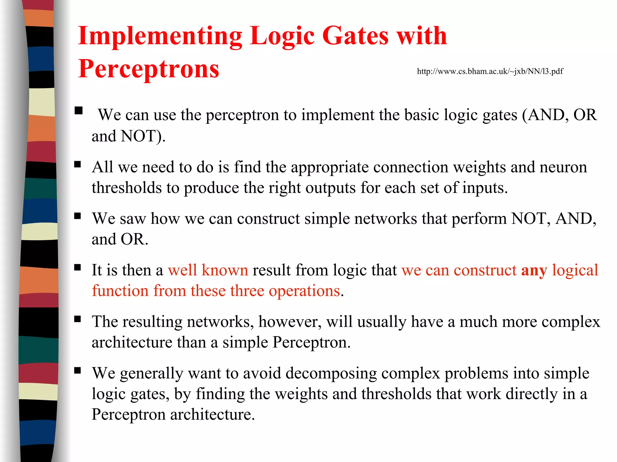 Implementing Logic Gates with
Perceptrons http://www.cs.bham.ac.uk/~jxb/NN/l3.pdf
We can use the perceptron to implement the basic logic gates (AND, OR
and NOT).
All we need to do is find the appropriate connection weights and neuron
thresholds to produce the right outputs for each set of inputs.
We saw how we can construct simple networks that perform NOT, AND,
and OR.
It is then a well known result from logic that we can construct any logical
function from these three operations.
The resulting networks, however, will usually have a much more complex
architecture than a simple Perceptron.
We generally want to avoid decomposing complex problems into simple
logic gates, by finding the weights and thresholds that work directly in a
Perceptron architecture.
 