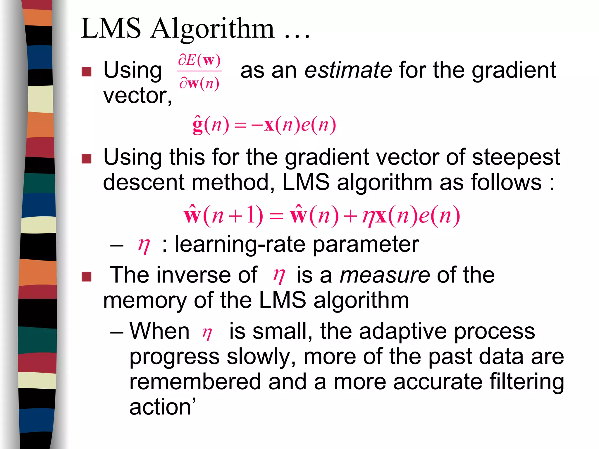 LMS Algorithm …
Using as an estimate for the gradient
vector,
Using this for the gradient vector of steepest
descent method, LMS algorithm as follows :
– : learning-rate parameter
The inverse of is a measure of the
memory of the LMS algorithm
– When is small, the adaptive process
progress slowly, more of the past data are
remembered and a more accurate filtering
action’
)(
)(
n
E
w
w
∂
∂
)()()(ˆ nenn xg −=
)()()(ˆ)1(ˆ nennn xww η+=+
η
η
η
 