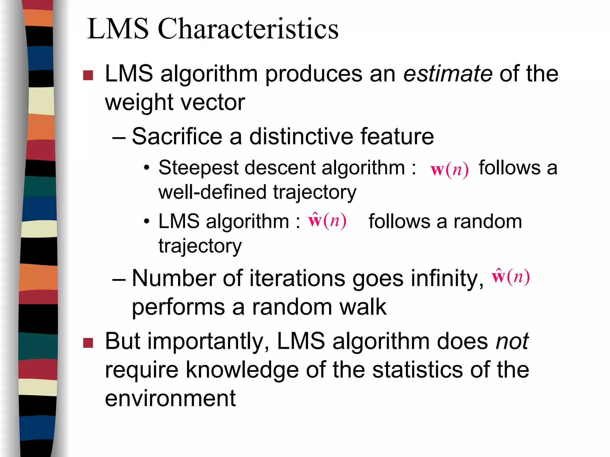 LMS Characteristics
LMS algorithm produces an estimate of the
weight vector
– Sacrifice a distinctive feature
• Steepest descent algorithm : follows a
well-defined trajectory
• LMS algorithm : follows a random
trajectory
– Number of iterations goes infinity,
performs a random walk
But importantly, LMS algorithm does not
require knowledge of the statistics of the
environment
)(nw
)(ˆ nw
)(ˆ nw
 