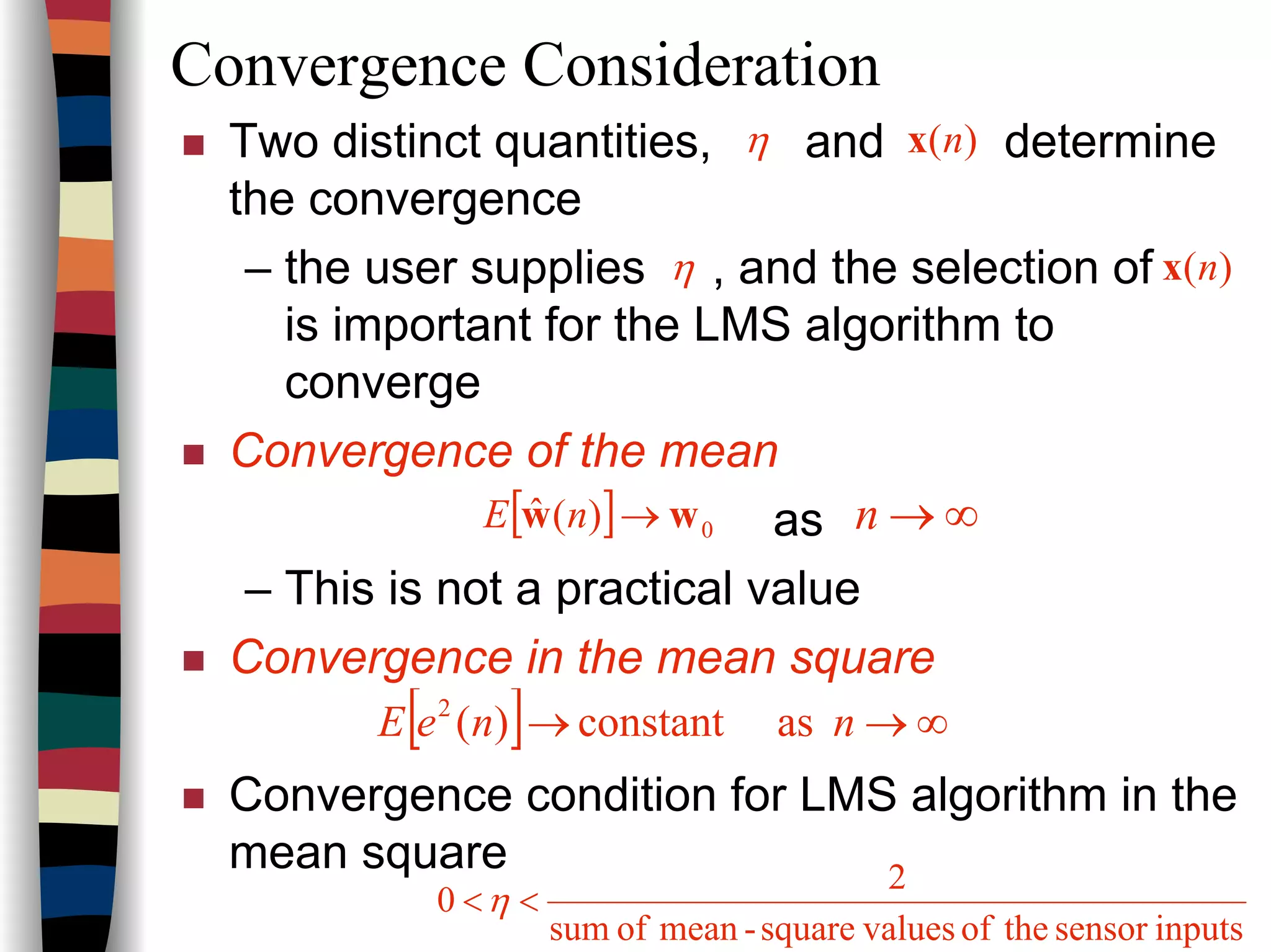 Convergence Consideration
Two distinct quantities, and determine
the convergence
– the user supplies , and the selection of
is important for the LMS algorithm to
converge
Convergence of the mean
as
– This is not a practical value
Convergence in the mean square
Convergence condition for LMS algorithm in the
mean square
η )(nx
)(nxη
[ ] 0)(ˆ ww →nE ∞→n
[ ] ∞→→ nneE asconstant)(2
inputssensortheofvaluessquare-meanofsum
2
0 <<η
 
