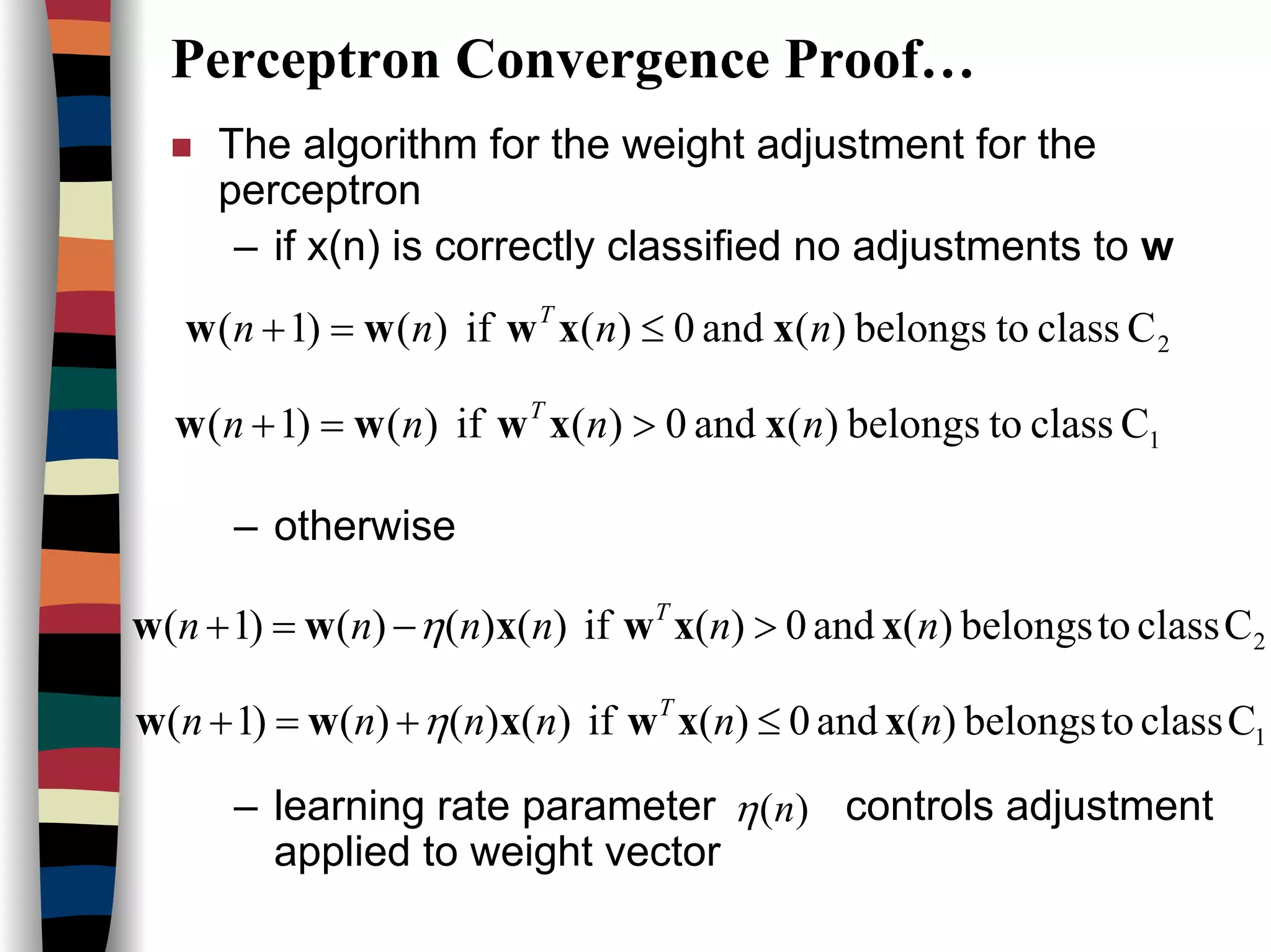 Perceptron Convergence Proof…
The algorithm for the weight adjustment for the
perceptron
– if x(n) is correctly classified no adjustments to w
– otherwise
– learning rate parameter controls adjustment
applied to weight vector
1Cclasstobelongs)(and0)(if)()1( nnnn T
xxwww >=+
2Cclasstobelongs)(and0)(if)()1( nnnn T
xxwww ≤=+
Cclasstobelongs)(and0)(if)()()()1( nnnnnn T
xxwxww >−=+ η
Cclasstobelongs)(and0)(if)()()()1( nnnnnn T
xxwxww ≤+=+ η
)(nη
2
1
 