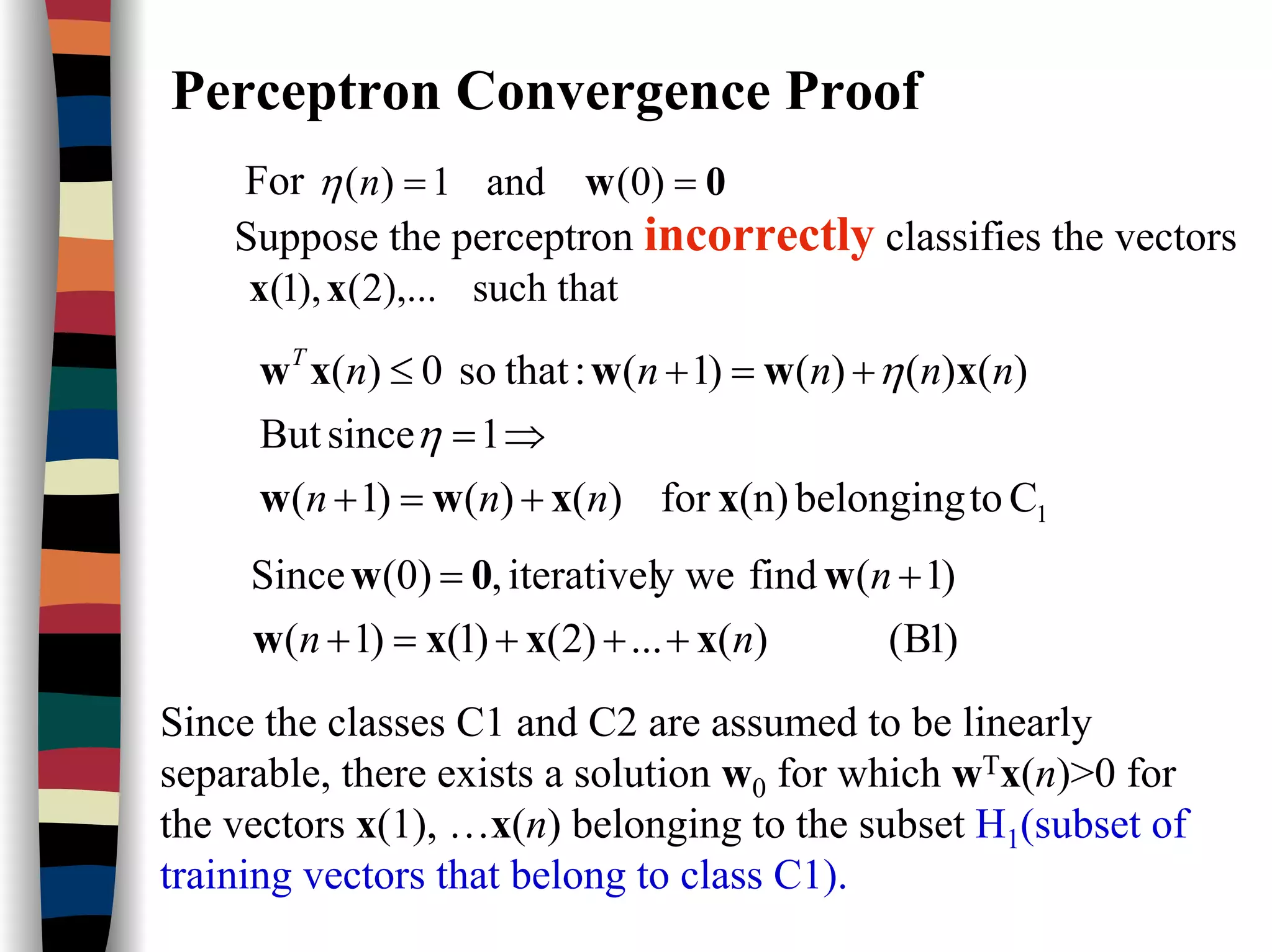 Perceptron Convergence Proof
For 0w == )0(and1)(nη
Suppose the perceptron incorrectly classifies the vectors
such that),...2(),1( xx
1Ctobelonging(n)for)()()1(
1sinceBut
)()()()1(:thatso0)(
xxww
xwwxw
nnn
nnnnnT
+=+
⇒=
+=+≤
η
η
)1B()(...)2()1()1(
)1(findy weiterativel,(0)Since
nn
n
xxxw
w0w
+++=+
+=
Since the classes C1 and C2 are assumed to be linearly
separable, there exists a solution w0 for which wTx(n)>0 for
the vectors x(1), …x(n) belonging to the subset H1(subset of
training vectors that belong to class C1).
 