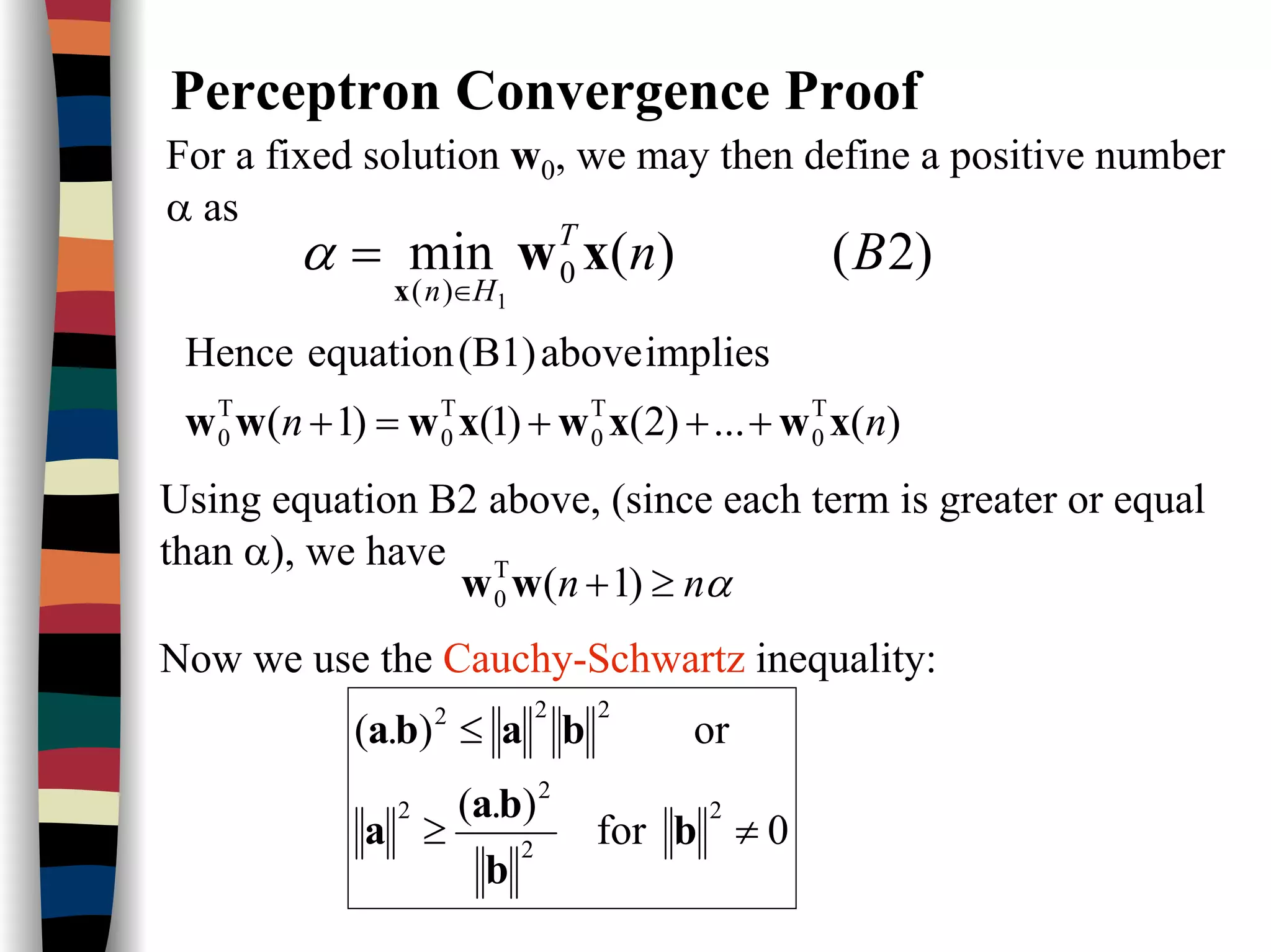 Perceptron Convergence Proof
)2()(min 0
)( 1
BnT
Hn
xw
x ∈
=α
For a fixed solution w0, we may then define a positive number
α as
)(...)2()1()1(
impliesabove(B1)equationHence
T
0
T
0
T
0
T
0 nn xwxwxwww +++=+
Using equation B2 above, (since each term is greater or equal
than α), we have
αnn ≥+ )1(T
0 ww
Now we use the Cauchy-Schwartz inequality:
0for
).(
or).(
2
2
2
2
222
≠≥
≤
b
b
ba
a
baba
 