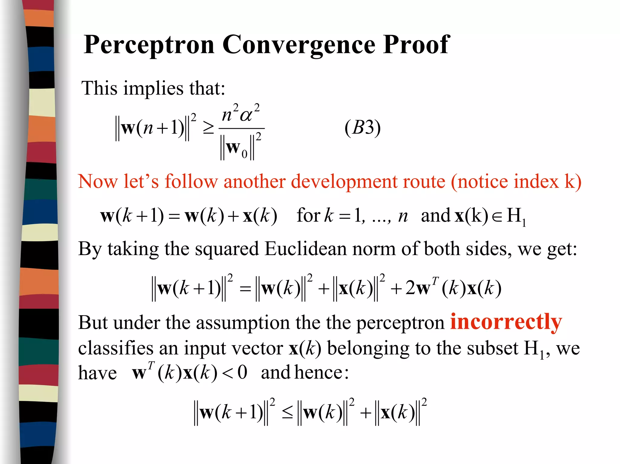 Perceptron Convergence Proof
This implies that:
)3()1( 2
0
22
2
B
n
n
w
w
α
≥+
Now let’s follow another development route (notice index k)
1H(k)and1for)()()1( ∈=+=+ xxww , ..., nkkkk
By taking the squared Euclidean norm of both sides, we get:
)()(2)()()1(
222
kkkkk T
xwxww ++=+
But under the assumption the the perceptron incorrectly
classifies an input vector x(k) belonging to the subset H1, we
have :henceand0)()( <kkT
xw
222
)()()1( kkk xww +≤+
 