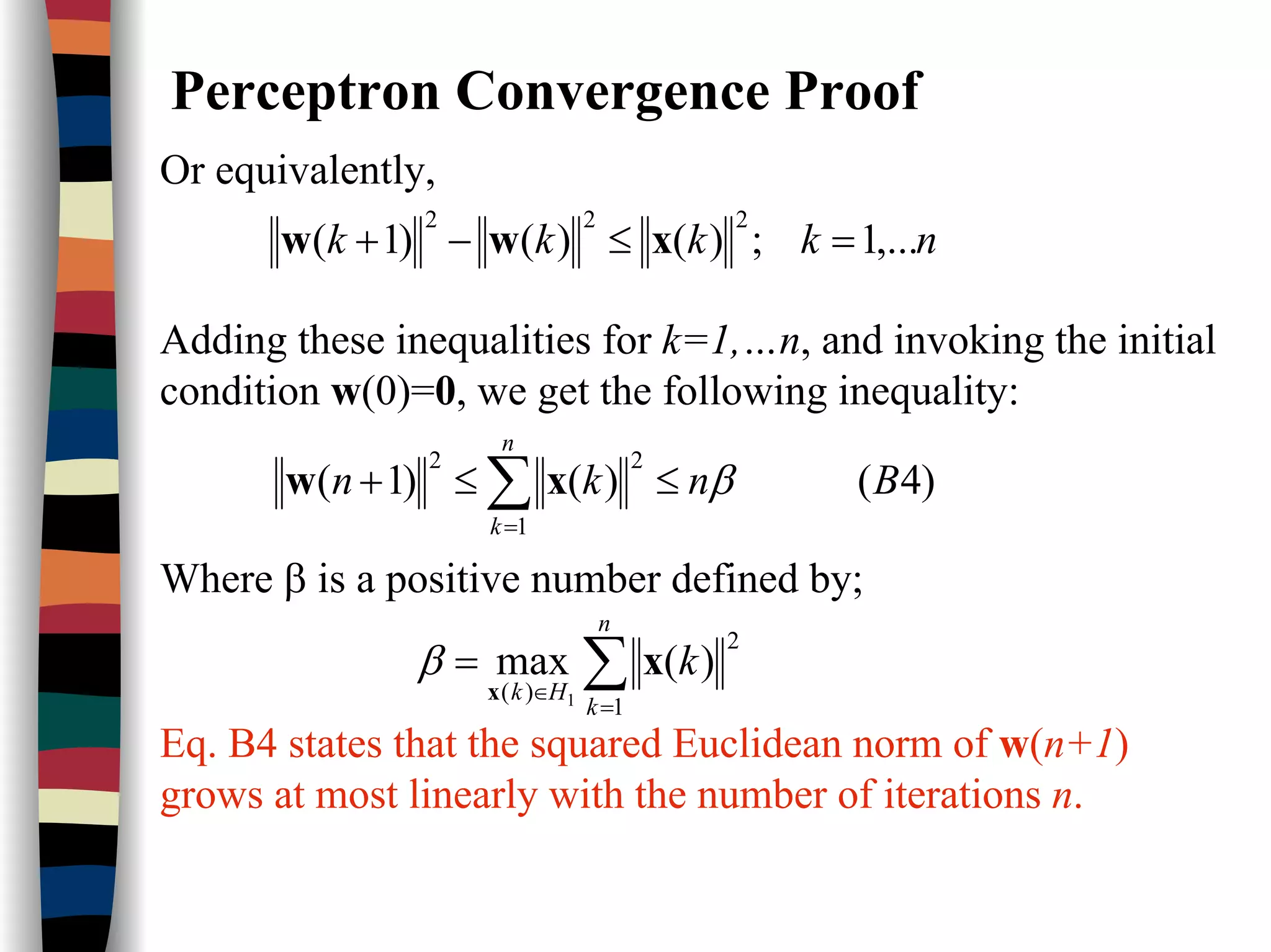 Perceptron Convergence Proof
Or equivalently,
nkkkk ,...1;)()()1(
222
=≤−+ xww
Adding these inequalities for k=1,…n, and invoking the initial
condition w(0)=0, we get the following inequality:
)4()()1(
1
22
Bnkn
n
k
β≤≤+ ∑=
xw
Where β is a positive number defined by;
∑=
∈
=
n
k
Hk
k
1
2
)(
)(max
1
x
x
β
Eq. B4 states that the squared Euclidean norm of w(n+1)
grows at most linearly with the number of iterations n.
 