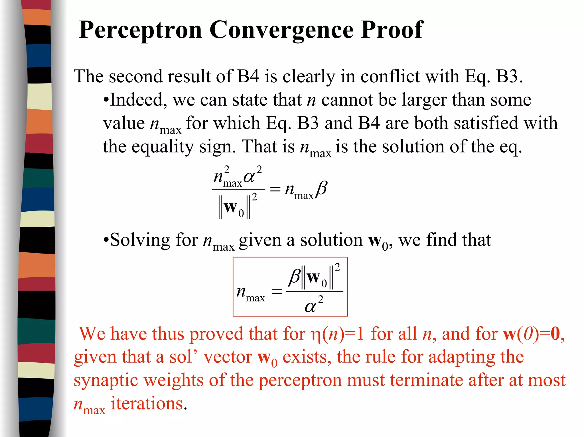 Perceptron Convergence Proof
The second result of B4 is clearly in conflict with Eq. B3.
•Indeed, we can state that n cannot be larger than some
value nmax for which Eq. B3 and B4 are both satisfied with
the equality sign. That is nmax is the solution of the eq.
•Solving for nmax given a solution w0, we find that
We have thus proved that for η(n)=1 for all n, and for w(0)=0,
given that a sol’ vector w0 exists, the rule for adapting the
synaptic weights of the perceptron must terminate after at most
nmax iterations.
β
α
max2
0
22
max
n
n
=
w
2
2
0
max
α
β w
=n
 