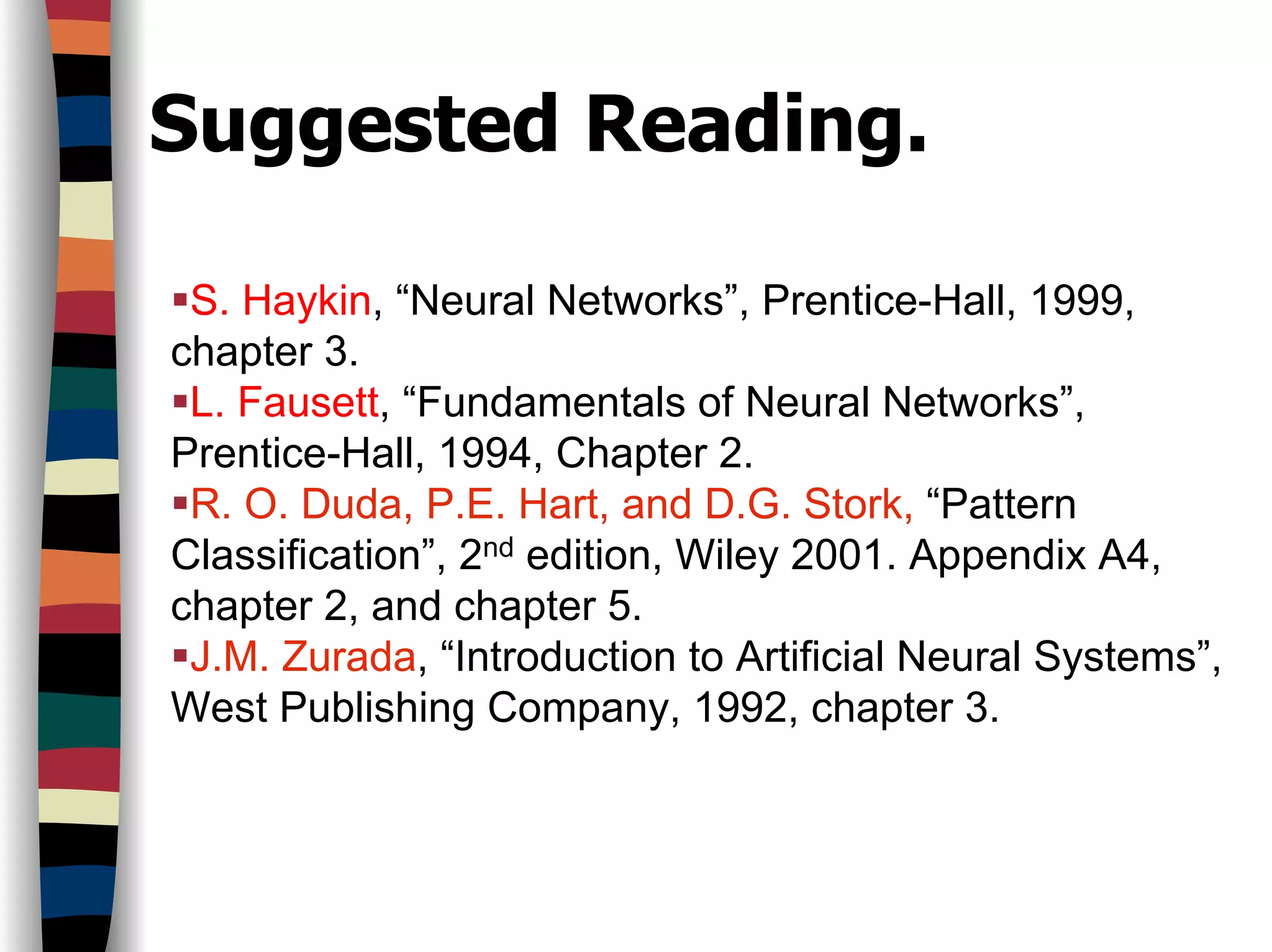 Suggested Reading.
S. Haykin, “Neural Networks”, Prentice-Hall, 1999,
chapter 3.
L. Fausett, “Fundamentals of Neural Networks”,
Prentice-Hall, 1994, Chapter 2.
R. O. Duda, P.E. Hart, and D.G. Stork, “Pattern
Classification”, 2nd edition, Wiley 2001. Appendix A4,
chapter 2, and chapter 5.
J.M. Zurada, “Introduction to Artificial Neural Systems”,
West Publishing Company, 1992, chapter 3.
 