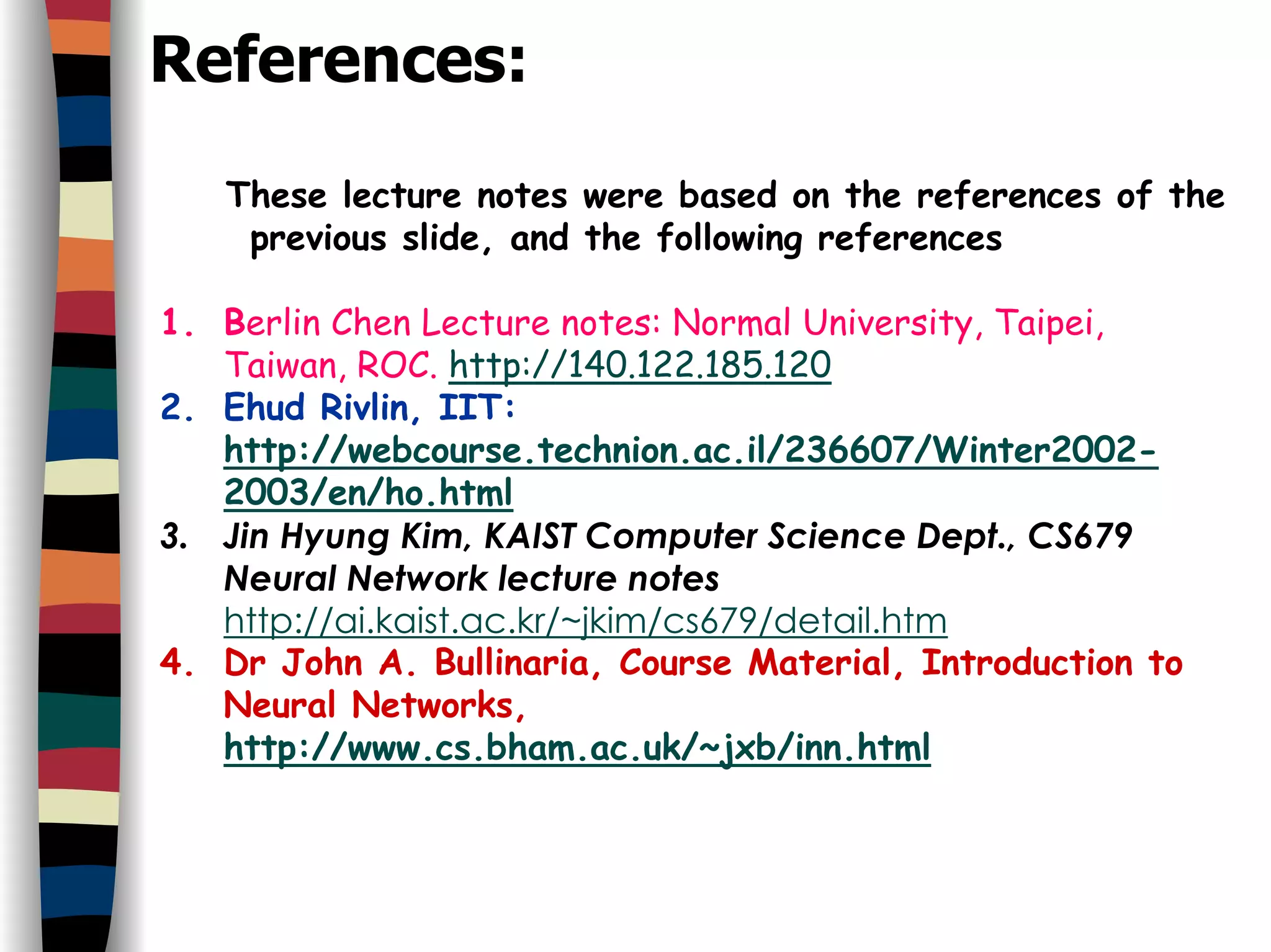 References:
These lecture notes were based on the references of the
previous slide, and the following references
1. Berlin Chen Lecture notes: Normal University, Taipei,
Taiwan, ROC. http://140.122.185.120
2. Ehud Rivlin, IIT:
http://webcourse.technion.ac.il/236607/Winter2002-
2003/en/ho.html
3. Jin Hyung Kim, KAIST Computer Science Dept., CS679
Neural Network lecture notes
http://ai.kaist.ac.kr/~jkim/cs679/detail.htm
4. Dr John A. Bullinaria, Course Material, Introduction to
Neural Networks,
http://www.cs.bham.ac.uk/~jxb/inn.html
 