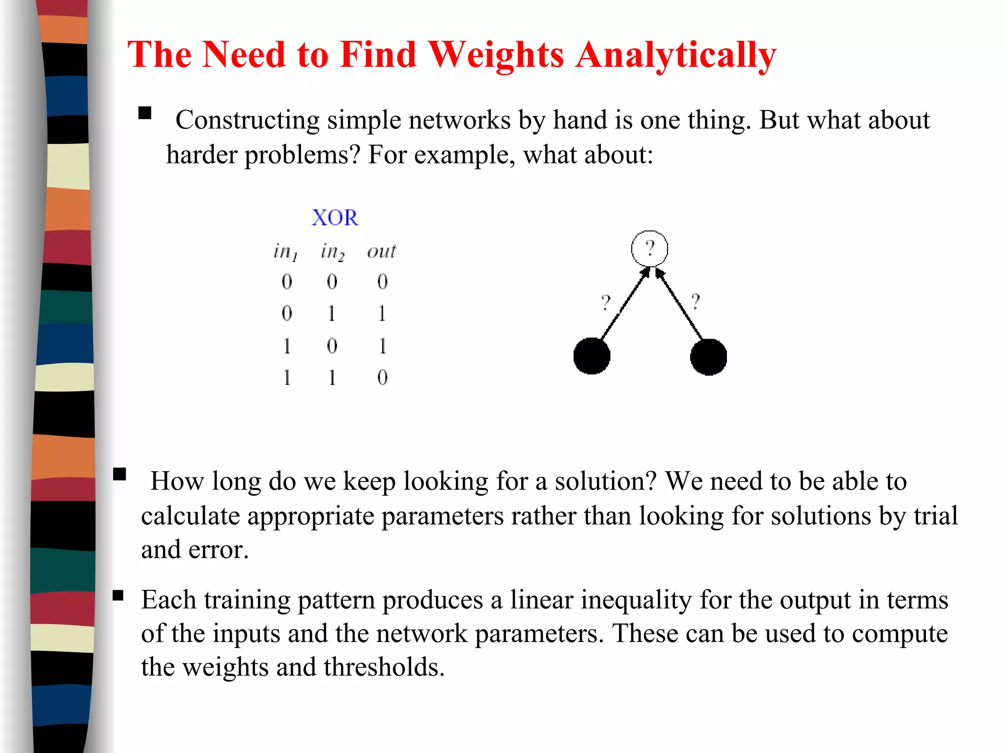 The Need to Find Weights Analytically
Constructing simple networks by hand is one thing. But what about
harder problems? For example, what about:
How long do we keep looking for a solution? We need to be able to
calculate appropriate parameters rather than looking for solutions by trial
and error.
Each training pattern produces a linear inequality for the output in terms
of the inputs and the network parameters. These can be used to compute
the weights and thresholds.
 
