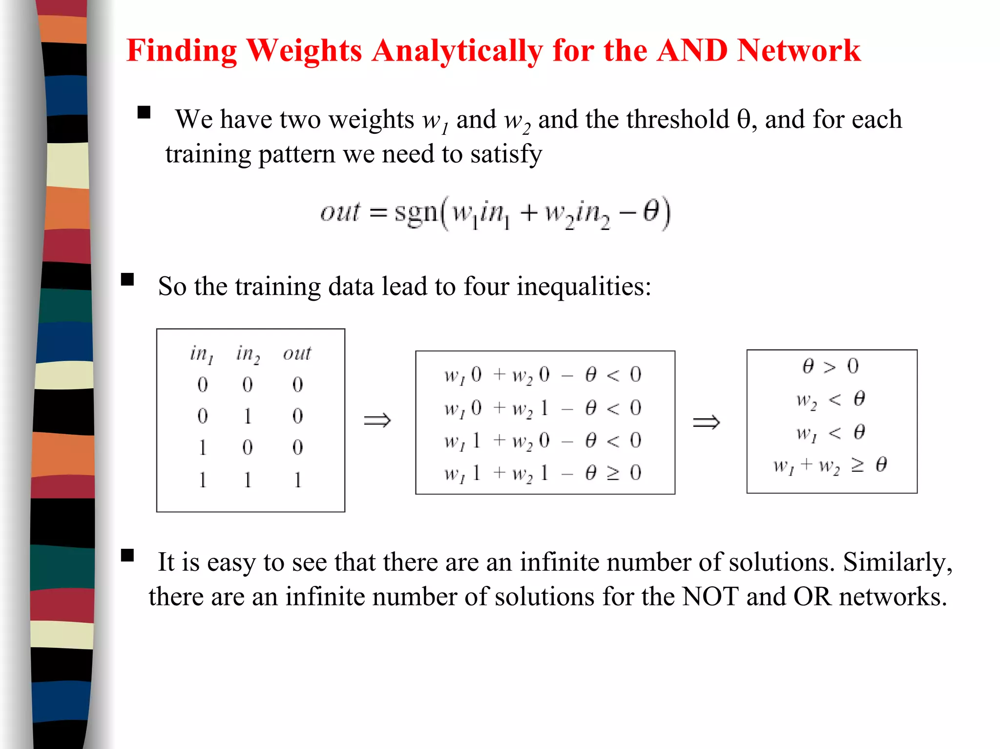 Finding Weights Analytically for the AND Network
We have two weights w1 and w2 and the threshold θ, and for each
training pattern we need to satisfy
So the training data lead to four inequalities:
It is easy to see that there are an infinite number of solutions. Similarly,
there are an infinite number of solutions for the NOT and OR networks.
 