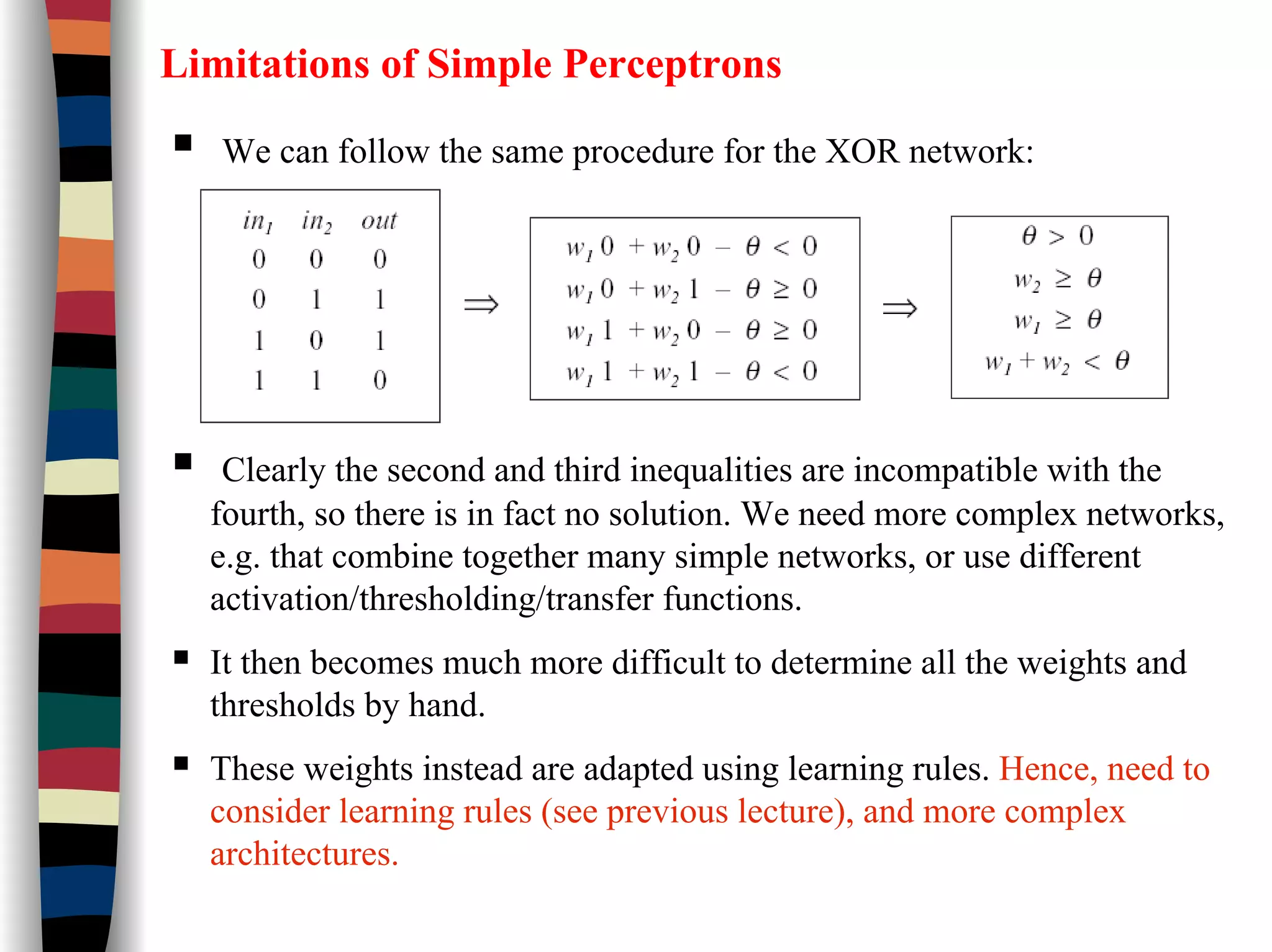 Limitations of Simple Perceptrons
We can follow the same procedure for the XOR network:
Clearly the second and third inequalities are incompatible with the
fourth, so there is in fact no solution. We need more complex networks,
e.g. that combine together many simple networks, or use different
activation/thresholding/transfer functions.
It then becomes much more difficult to determine all the weights and
thresholds by hand.
These weights instead are adapted using learning rules. Hence, need to
consider learning rules (see previous lecture), and more complex
architectures.
 