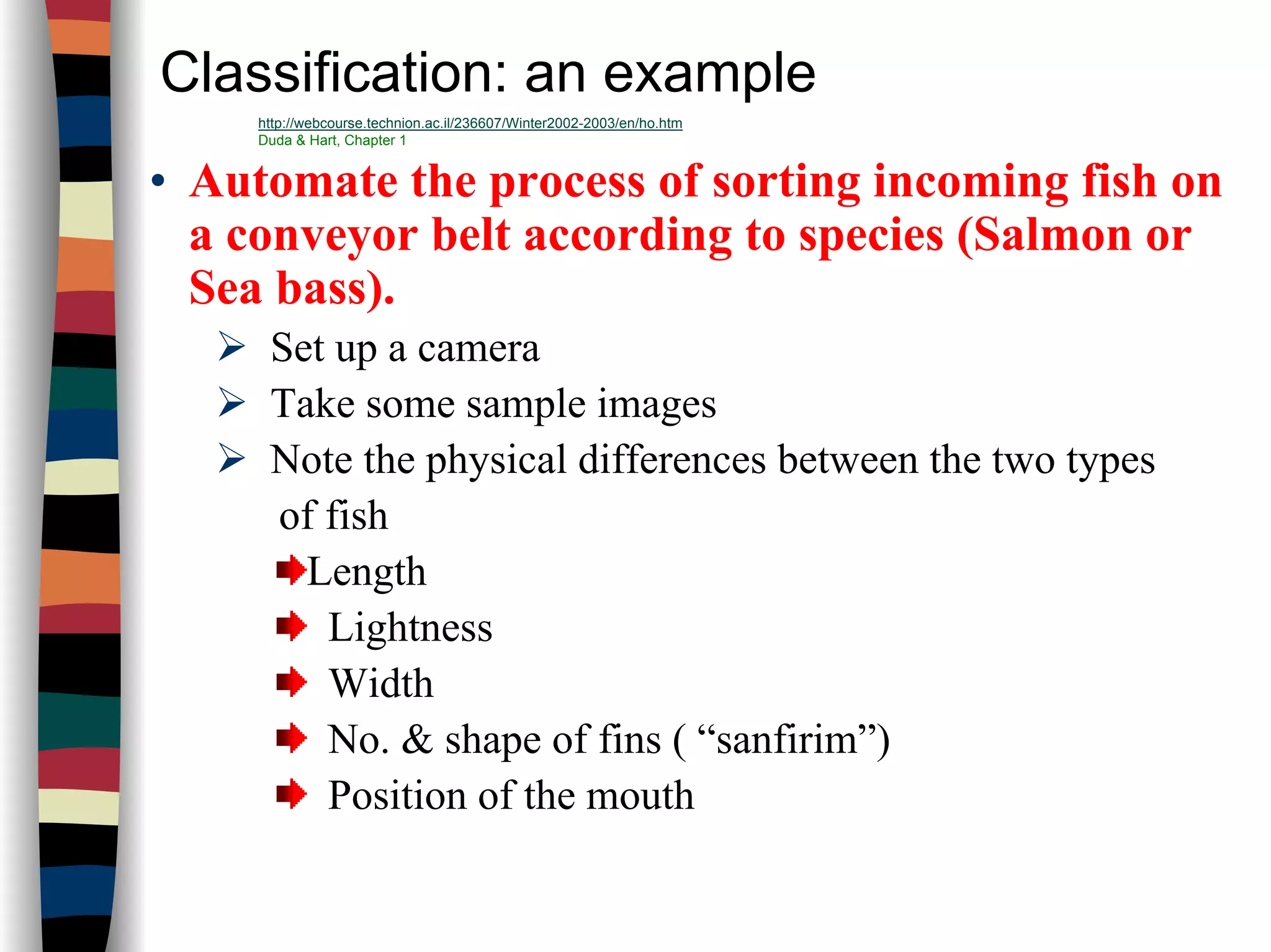 Classification: an example
• Automate the process of sorting incoming fish on
a conveyor belt according to species (Salmon or
Sea bass).
Set up a camera
Take some sample images
Note the physical differences between the two types
of fish
Length
Lightness
Width
No. & shape of fins ( “sanfirim”)
Position of the mouth
http://webcourse.technion.ac.il/236607/Winter2002-2003/en/ho.htm
Duda & Hart, Chapter 1
 