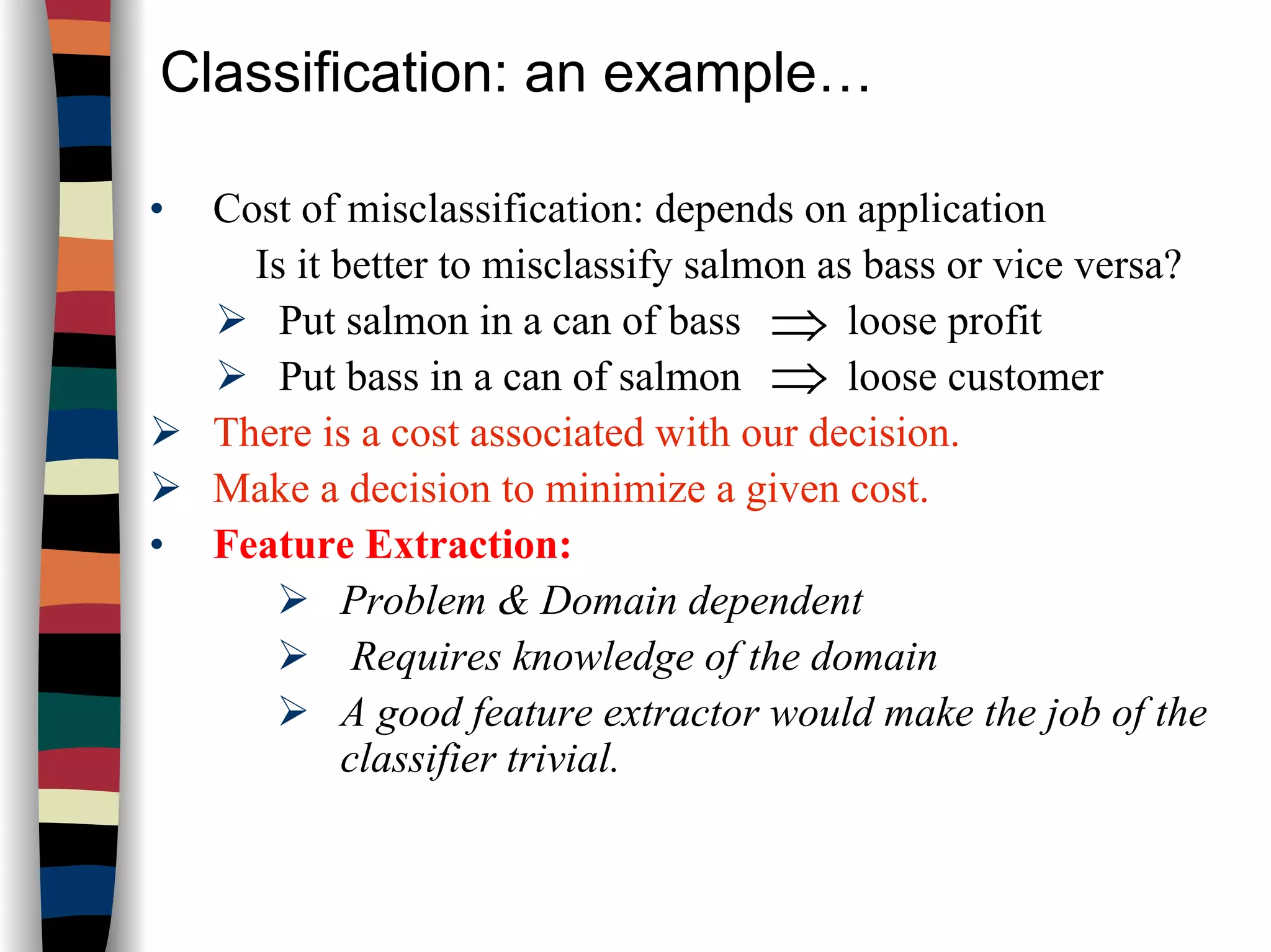 Classification: an example…
• Cost of misclassification: depends on application
Is it better to misclassify salmon as bass or vice versa?
Put salmon in a can of bass loose profit
Put bass in a can of salmon loose customer
There is a cost associated with our decision.
Make a decision to minimize a given cost.
• Feature Extraction:
Problem & Domain dependent
Requires knowledge of the domain
A good feature extractor would make the job of the
classifier trivial.
⇒
⇒
 
