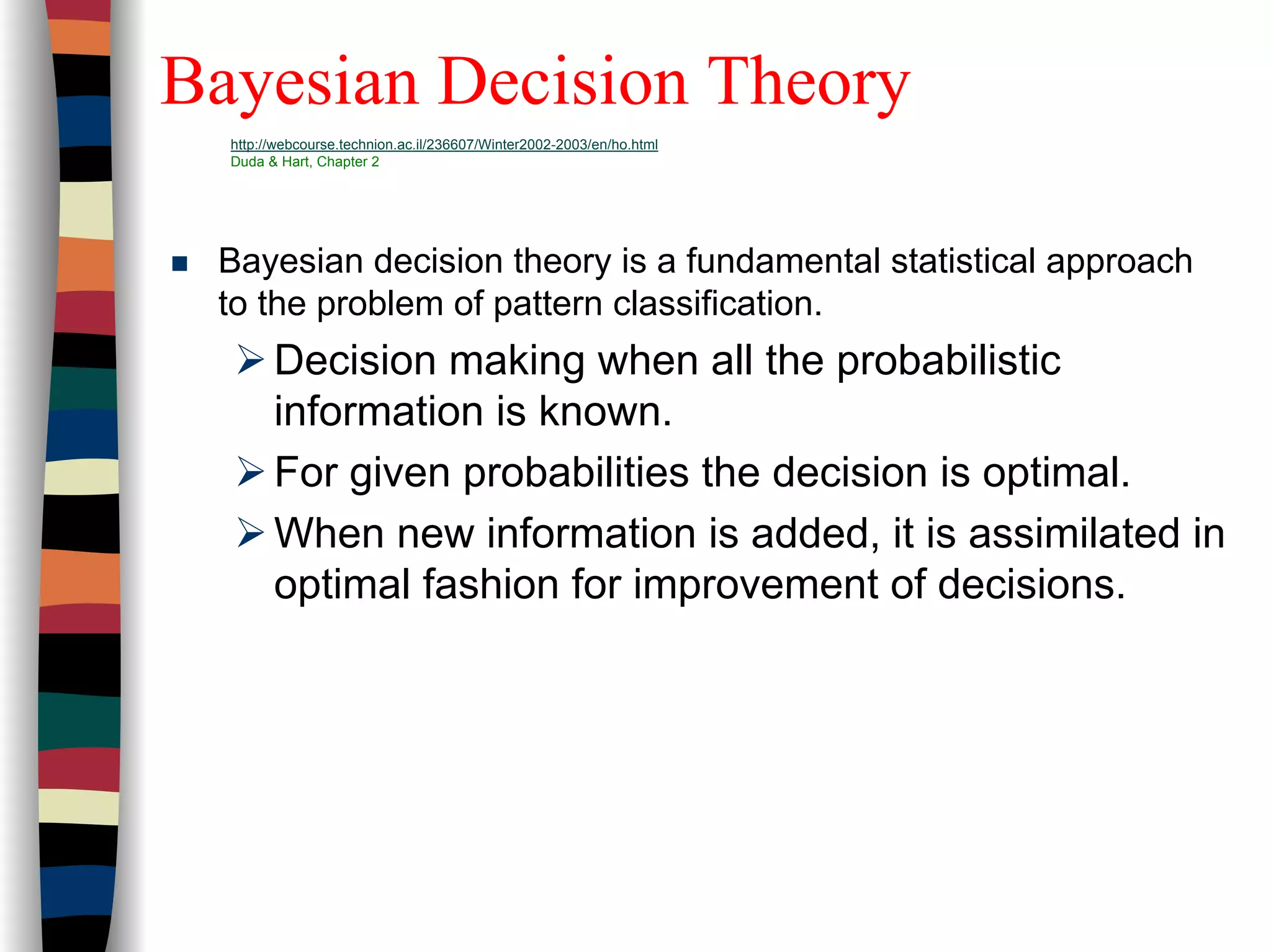 Bayesian Decision Theory
http://webcourse.technion.ac.il/236607/Winter2002-2003/en/ho.html
Duda & Hart, Chapter 2
Bayesian decision theory is a fundamental statistical approach
to the problem of pattern classification.
Decision making when all the probabilistic
information is known.
For given probabilities the decision is optimal.
When new information is added, it is assimilated in
optimal fashion for improvement of decisions.
 