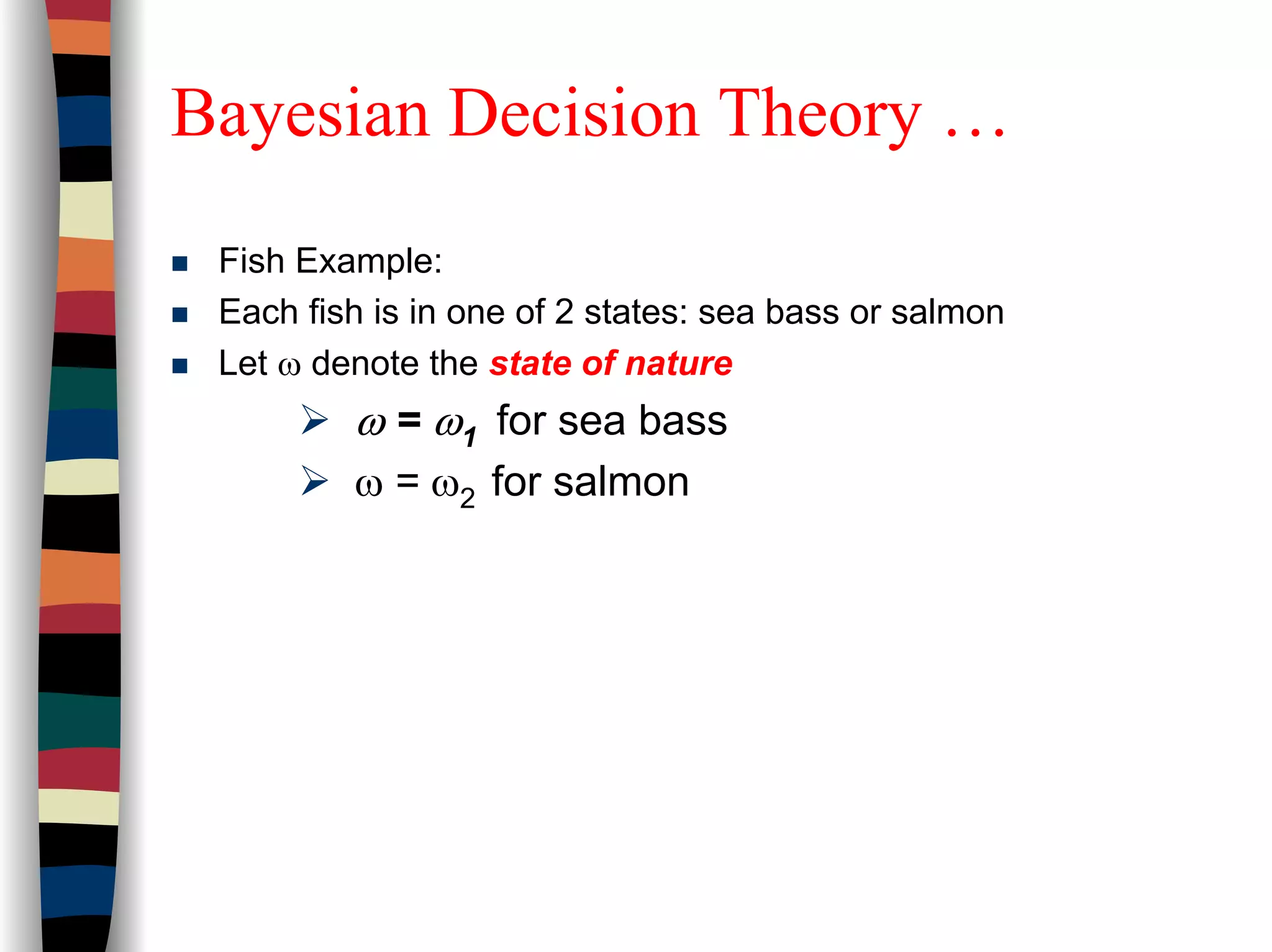 Bayesian Decision Theory …
Fish Example:
Each fish is in one of 2 states: sea bass or salmon
Let ω denote the state of nature
ω = ω1 for sea bass
ω = ω2 for salmon
 