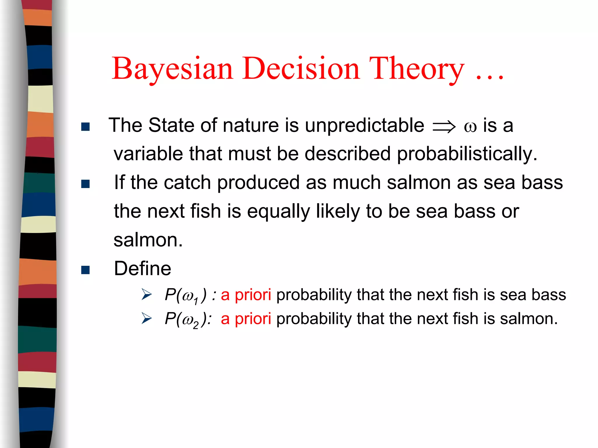 Bayesian Decision Theory …
The State of nature is unpredictable ω is a
variable that must be described probabilistically.
If the catch produced as much salmon as sea bass
the next fish is equally likely to be sea bass or
salmon.
Define
P(ω1 ) : a priori probability that the next fish is sea bass
P(ω2 ): a priori probability that the next fish is salmon.
⇒
 
