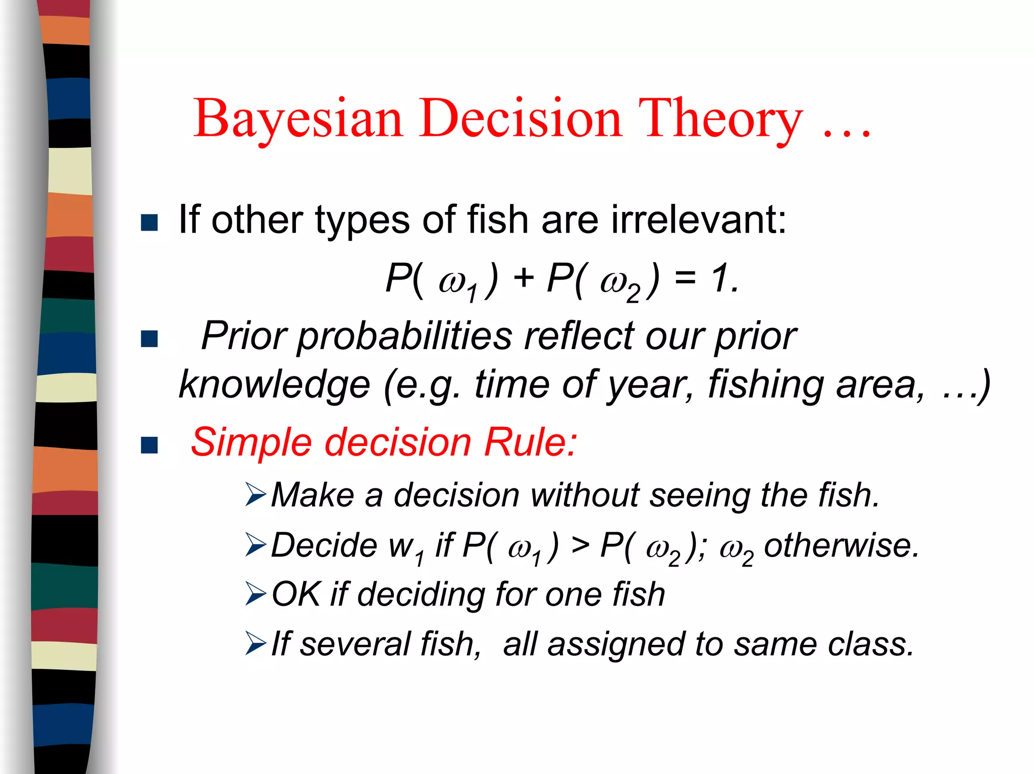 Bayesian Decision Theory …
If other types of fish are irrelevant:
P( ω1 ) + P( ω2 ) = 1.
Prior probabilities reflect our prior
knowledge (e.g. time of year, fishing area, …)
Simple decision Rule:
Make a decision without seeing the fish.
Decide w1 if P( ω1 ) > P( ω2 ); ω2 otherwise.
OK if deciding for one fish
If several fish, all assigned to same class.
 