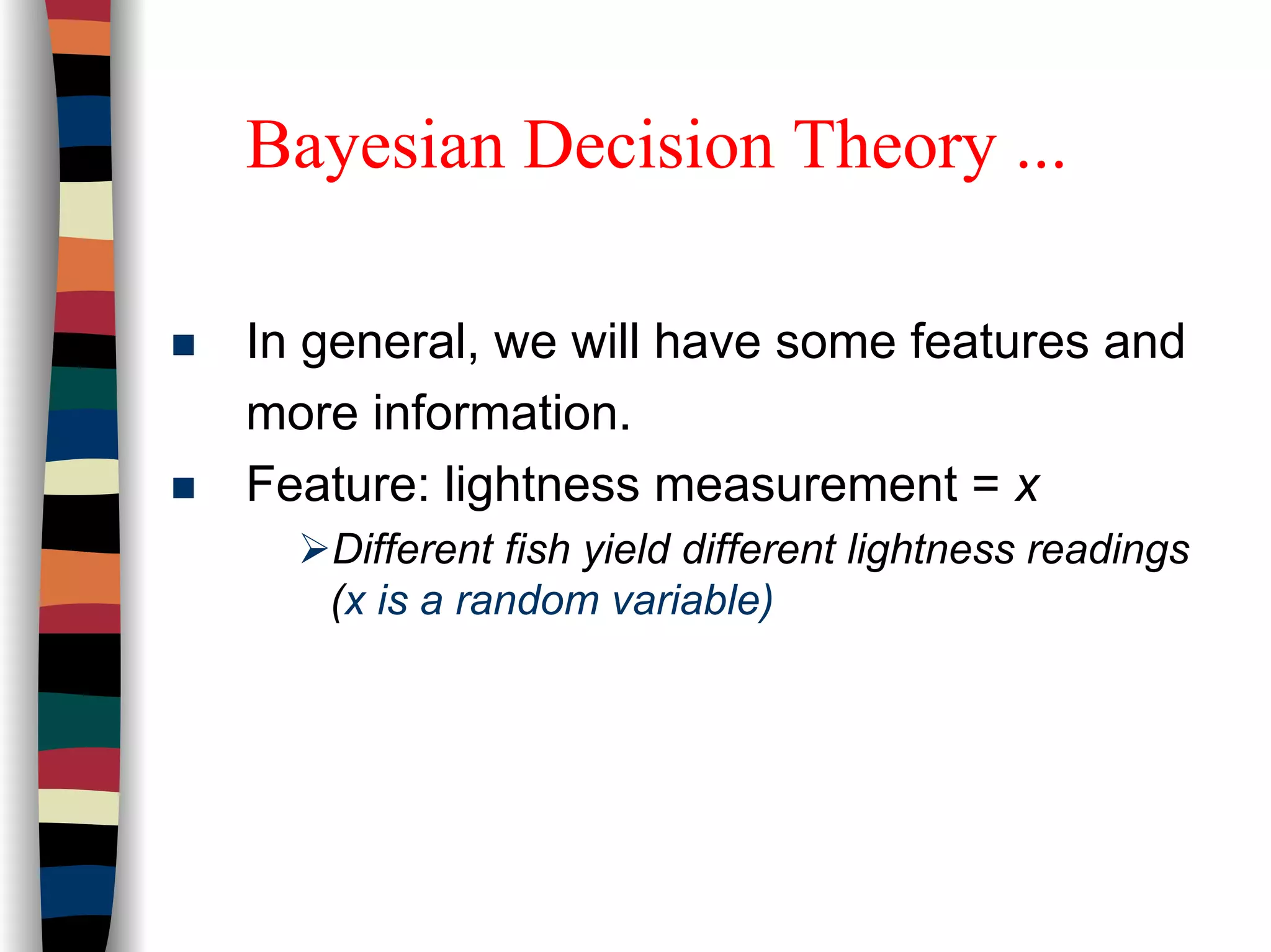 Bayesian Decision Theory ...
In general, we will have some features and
more information.
Feature: lightness measurement = x
Different fish yield different lightness readings
(x is a random variable)
 