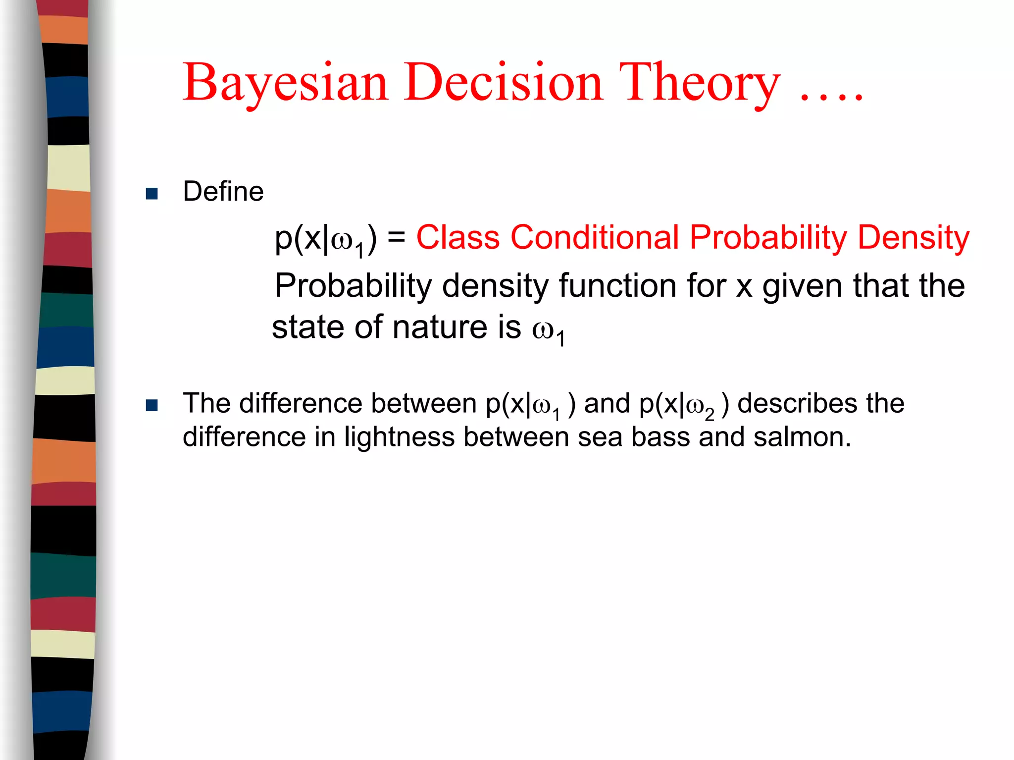 Bayesian Decision Theory ….
Define
p(x|ω1) = Class Conditional Probability Density
Probability density function for x given that the
state of nature is ω1
The difference between p(x|ω1 ) and p(x|ω2 ) describes the
difference in lightness between sea bass and salmon.
 