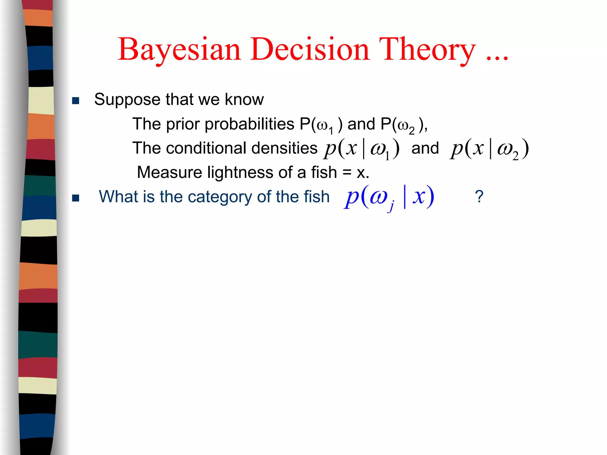 Suppose that we know
The prior probabilities P(ω1 ) and P(ω2 ),
The conditional densities and
Measure lightness of a fish = x.
What is the category of the fish ?
1( | )p x ω 2( | )p x ω
( | )jp xω
Bayesian Decision Theory ...
 