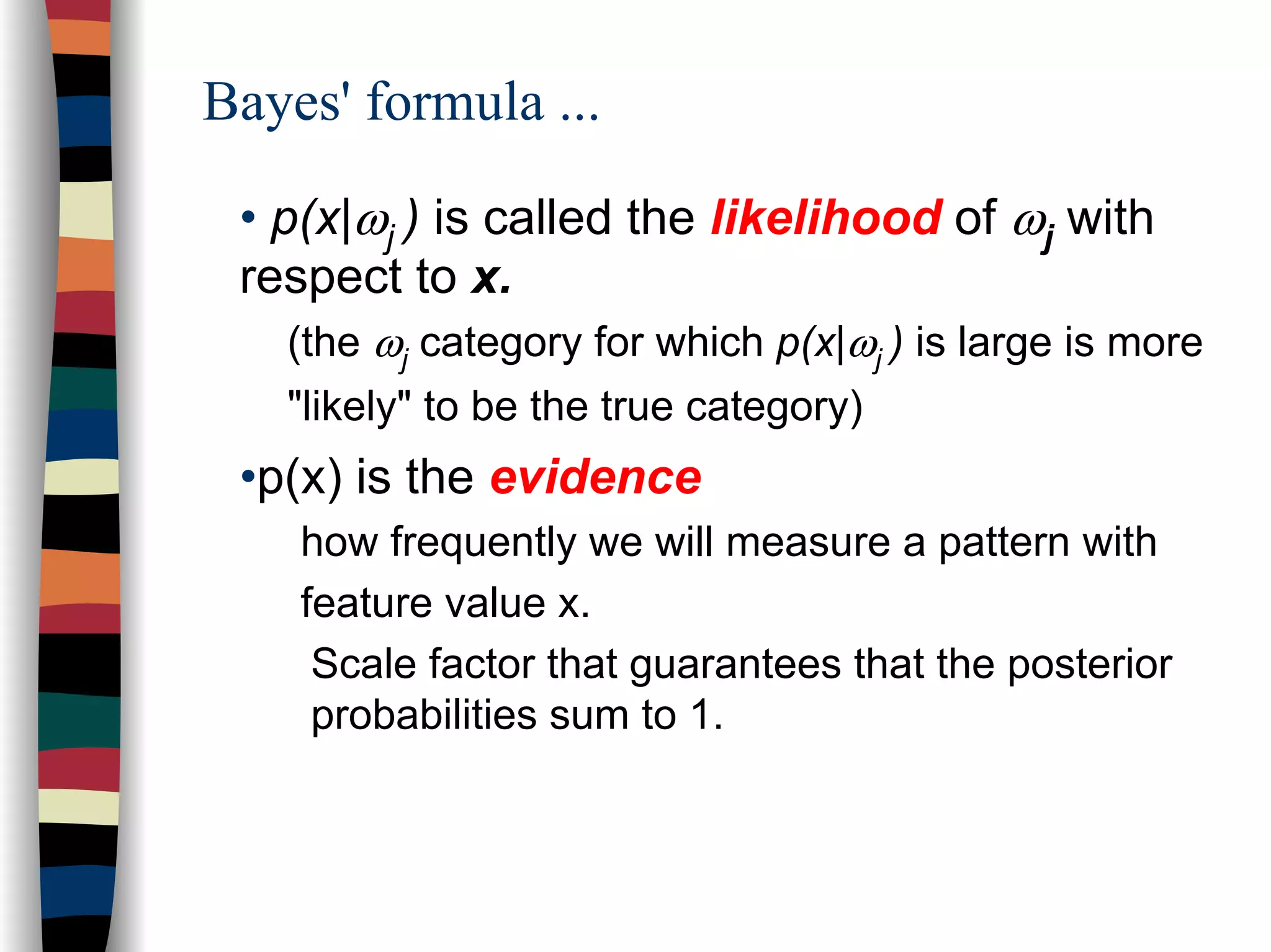 Bayes' formula ...
• p(x|ωj ) is called the likelihood of ωj with
respect to x.
(the ωj category for which p(x|ωj ) is large is more
"likely" to be the true category)
•p(x) is the evidence
how frequently we will measure a pattern with
feature value x.
Scale factor that guarantees that the posterior
probabilities sum to 1.
 