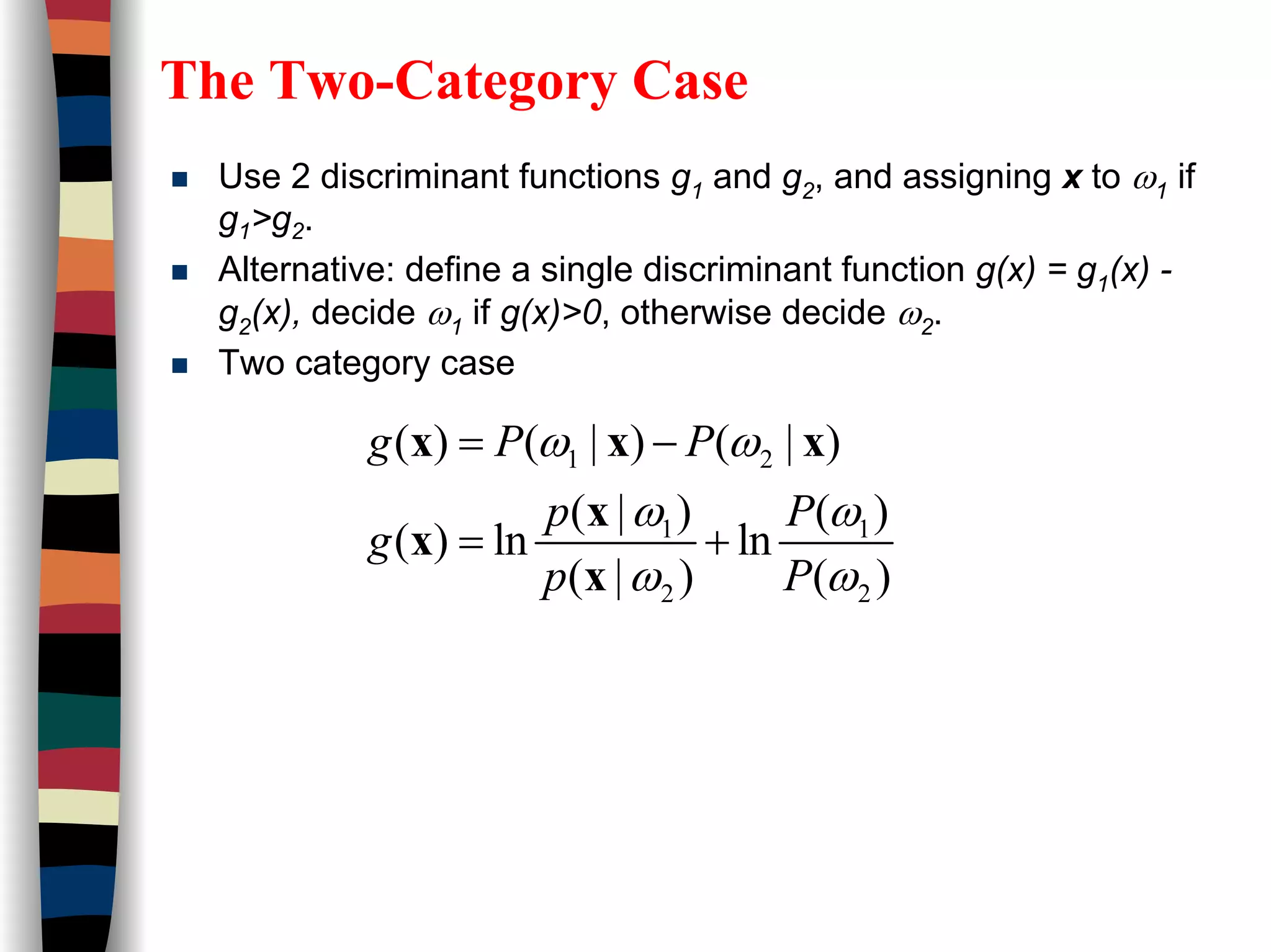 The Two-Category Case
Use 2 discriminant functions g1 and g2, and assigning x to ω1 if
g1>g2.
Alternative: define a single discriminant function g(x) = g1(x) -
g2(x), decide ω1 if g(x)>0, otherwise decide ω2.
Two category case
1 2
1 1
2 2
( ) ( | ) ( | )
( | ) ( )
( ) ln ln
( | ) ( )
g P P
p P
g
p P
ω ω
ω ω
ω ω
= −
= +
x x x
x
x
x
 