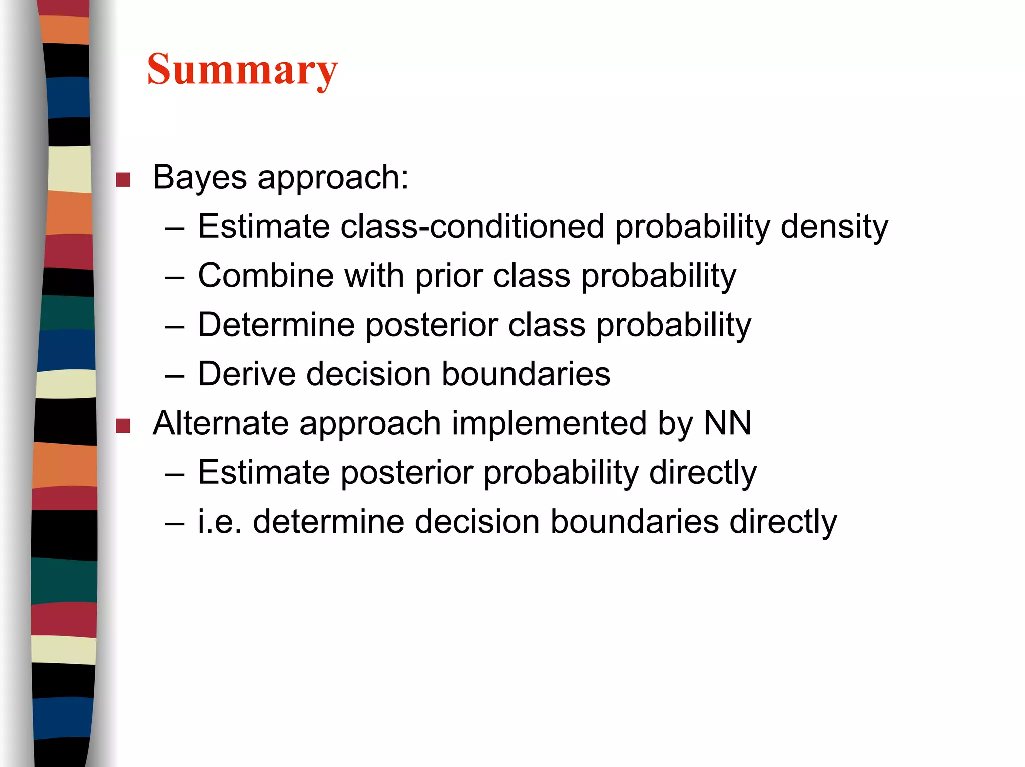 Summary
Bayes approach:
– Estimate class-conditioned probability density
– Combine with prior class probability
– Determine posterior class probability
– Derive decision boundaries
Alternate approach implemented by NN
– Estimate posterior probability directly
– i.e. determine decision boundaries directly
 