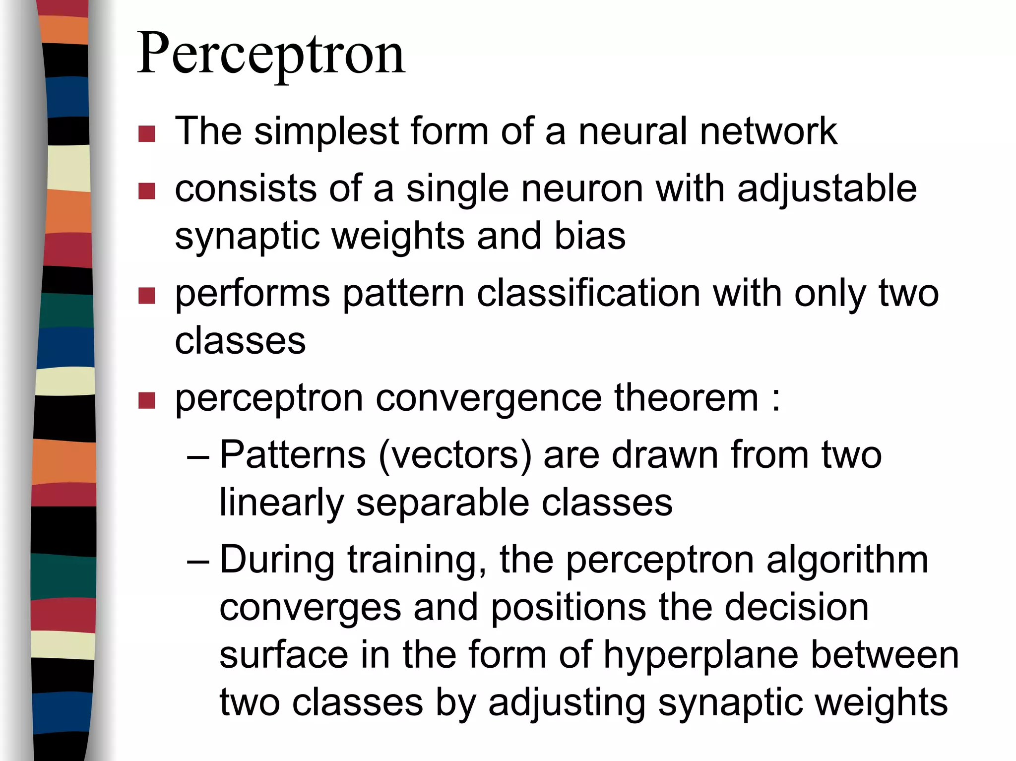 Perceptron
The simplest form of a neural network
consists of a single neuron with adjustable
synaptic weights and bias
performs pattern classification with only two
classes
perceptron convergence theorem :
– Patterns (vectors) are drawn from two
linearly separable classes
– During training, the perceptron algorithm
converges and positions the decision
surface in the form of hyperplane between
two classes by adjusting synaptic weights
 
