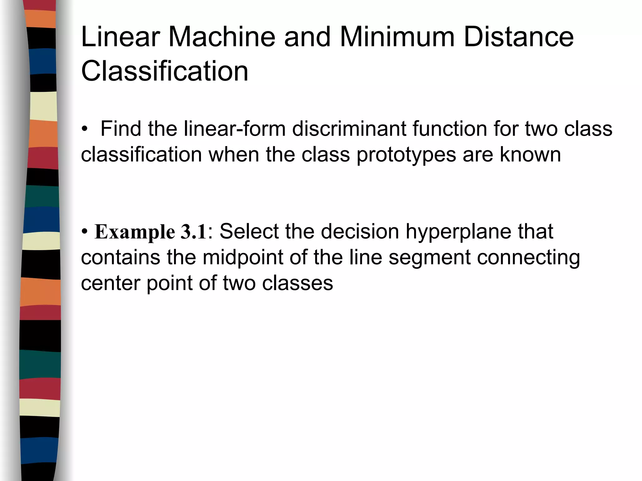 Linear Machine and Minimum Distance
Classification
• Find the linear-form discriminant function for two class
classification when the class prototypes are known
• Example 3.1: Select the decision hyperplane that
contains the midpoint of the line segment connecting
center point of two classes
 