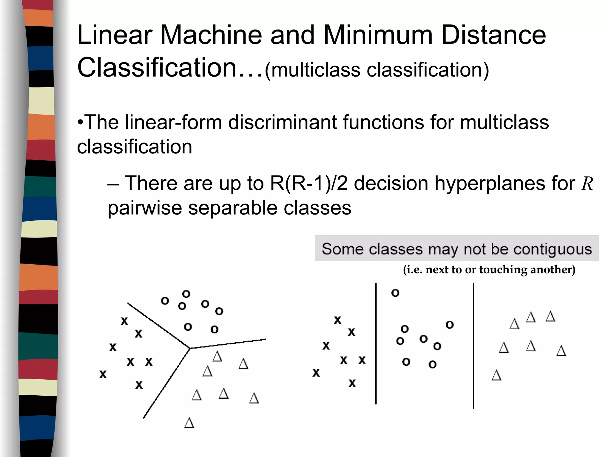 Linear Machine and Minimum Distance
Classification…(multiclass classification)
•The linear-form discriminant functions for multiclass
classification
– There are up to R(R-1)/2 decision hyperplanes for R
pairwise separable classes
(i.e. next to or touching another)
 