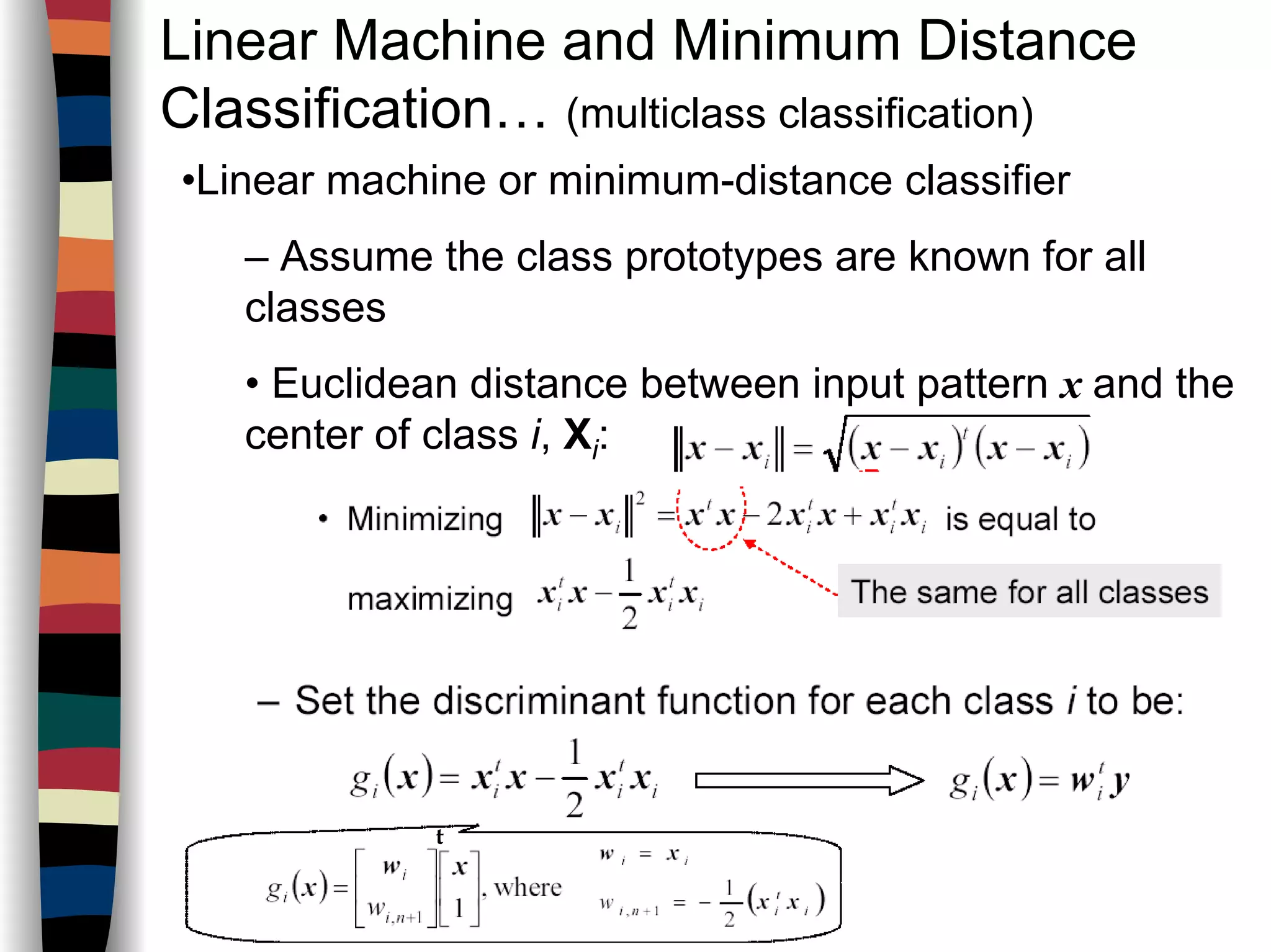 Linear Machine and Minimum Distance
Classification… (multiclass classification)
•Linear machine or minimum-distance classifier
– Assume the class prototypes are known for all
classes
• Euclidean distance between input pattern x and the
center of class i, Xi:
t
 