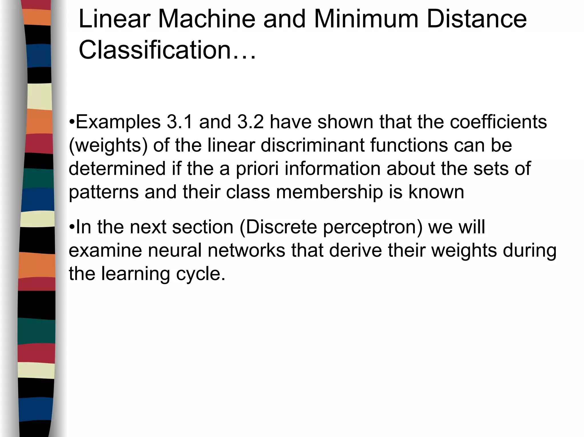 Linear Machine and Minimum Distance
Classification…
•Examples 3.1 and 3.2 have shown that the coefficients
(weights) of the linear discriminant functions can be
determined if the a priori information about the sets of
patterns and their class membership is known
•In the next section (Discrete perceptron) we will
examine neural networks that derive their weights during
the learning cycle.
 