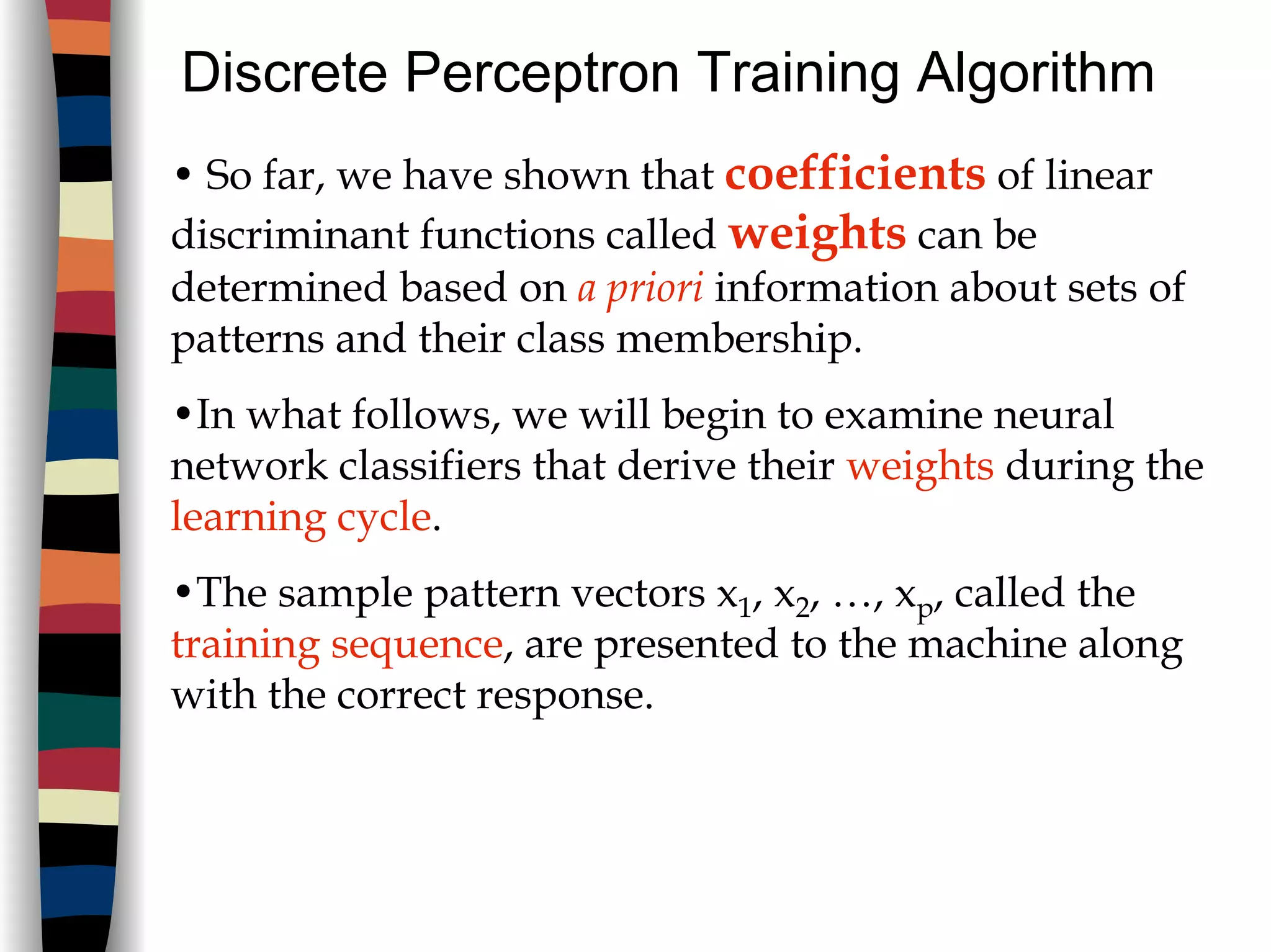 Discrete Perceptron Training Algorithm
• So far, we have shown that coefficients of linear
discriminant functions called weights can be
determined based on a priori information about sets of
patterns and their class membership.
•In what follows, we will begin to examine neural
network classifiers that derive their weights during the
learning cycle.
•The sample pattern vectors x1, x2, …, xp, called the
training sequence, are presented to the machine along
with the correct response.
 
