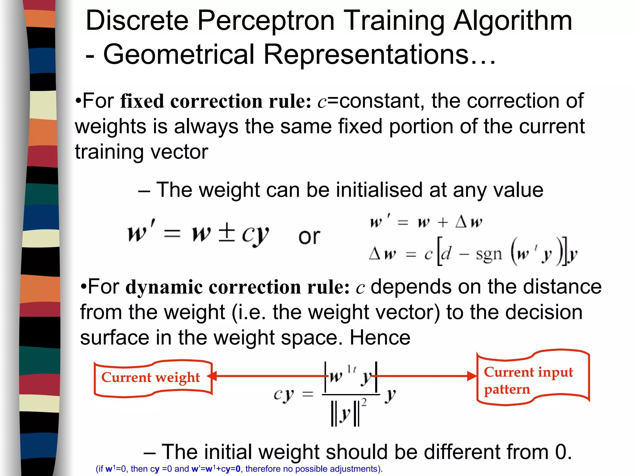 Discrete Perceptron Training Algorithm
- Geometrical Representations…
•For fixed correction rule: c=constant, the correction of
weights is always the same fixed portion of the current
training vector
– The weight can be initialised at any value
•For dynamic correction rule: c depends on the distance
from the weight (i.e. the weight vector) to the decision
surface in the weight space. Hence
– The initial weight should be different from 0.
(if w1=0, then cy =0 and w’=w1+cy=0, therefore no possible adjustments).
Current input
pattern
Current weight
 