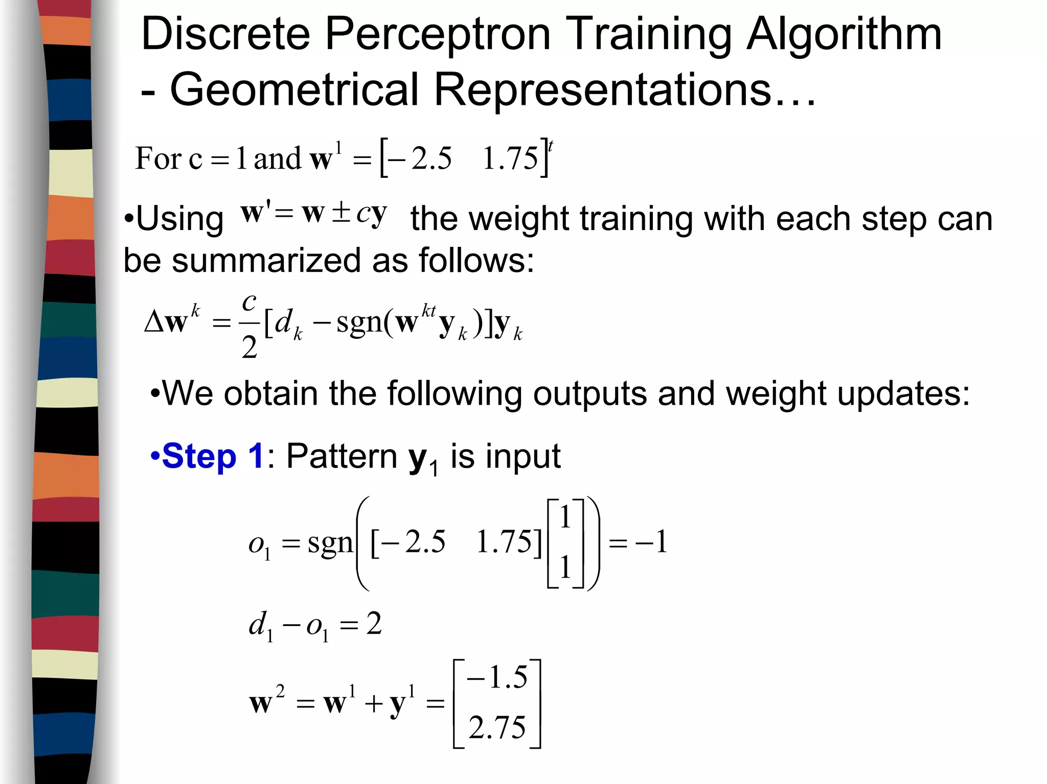 Discrete Perceptron Training Algorithm
- Geometrical Representations…
[ ]t
75.15.2and1cFor 1
−== w
•Using the weight training with each step can
be summarized as follows:
yww c±='
kk
kt
k
k
d
c
yyww )]sgn([
2
−=∆
•We obtain the following outputs and weight updates:
•Step 1: Pattern y1 is input





−
=+=
=−
−=













−=
75.2
5.1
2
1
1
1
]75.15.2[sgn
112
11
1
yww
od
o
 