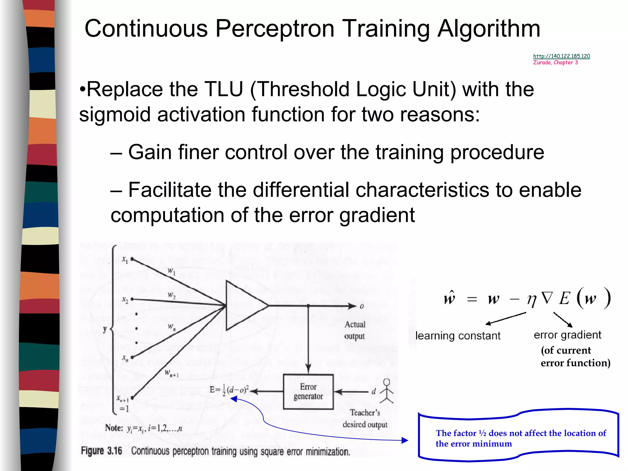 Continuous Perceptron Training Algorithm
http://140.122.185.120
Zurada, Chapter 3
•Replace the TLU (Threshold Logic Unit) with the
sigmoid activation function for two reasons:
– Gain finer control over the training procedure
– Facilitate the differential characteristics to enable
computation of the error gradient
(of current
error function)
The factor ½ does not affect the location of
the error minimum
 