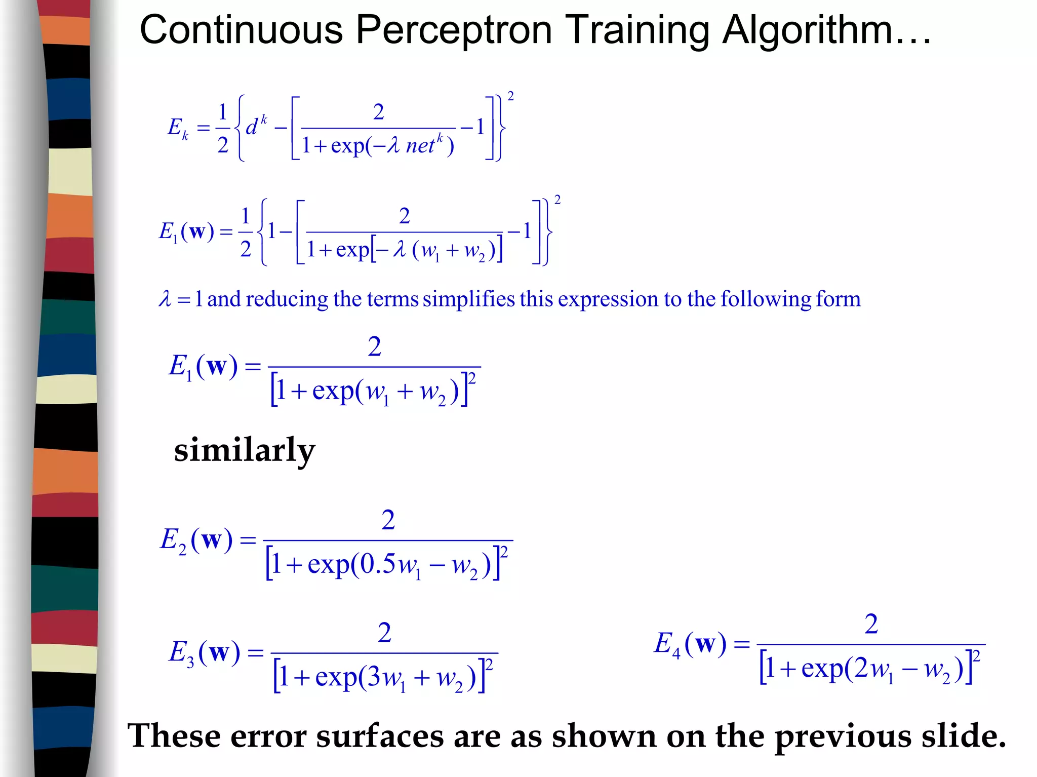 Continuous Perceptron Training Algorithm…
2
1
)exp(1
2
2
1












−
−+
−= k
k
k
net
dE
λ
[ ]
2
21
1 1
)(exp1
2
1
2
1
)(












−
+−+
−=
ww
E
λ
w
formfollowingthetoexpressionthissimplifiestermsthereducingand1=λ
[ ]2
21
1
)exp(1
2
)(
ww
E
++
=w
similarly
[ ]2
21
2
)5.0exp(1
2
)(
ww
E
−+
=w
[ ]2
21
3
)3exp(1
2
)(
ww
E
++
=w
[ ]2
21
4
)2exp(1
2
)(
ww
E
−+
=w
These error surfaces are as shown on the previous slide.
 
