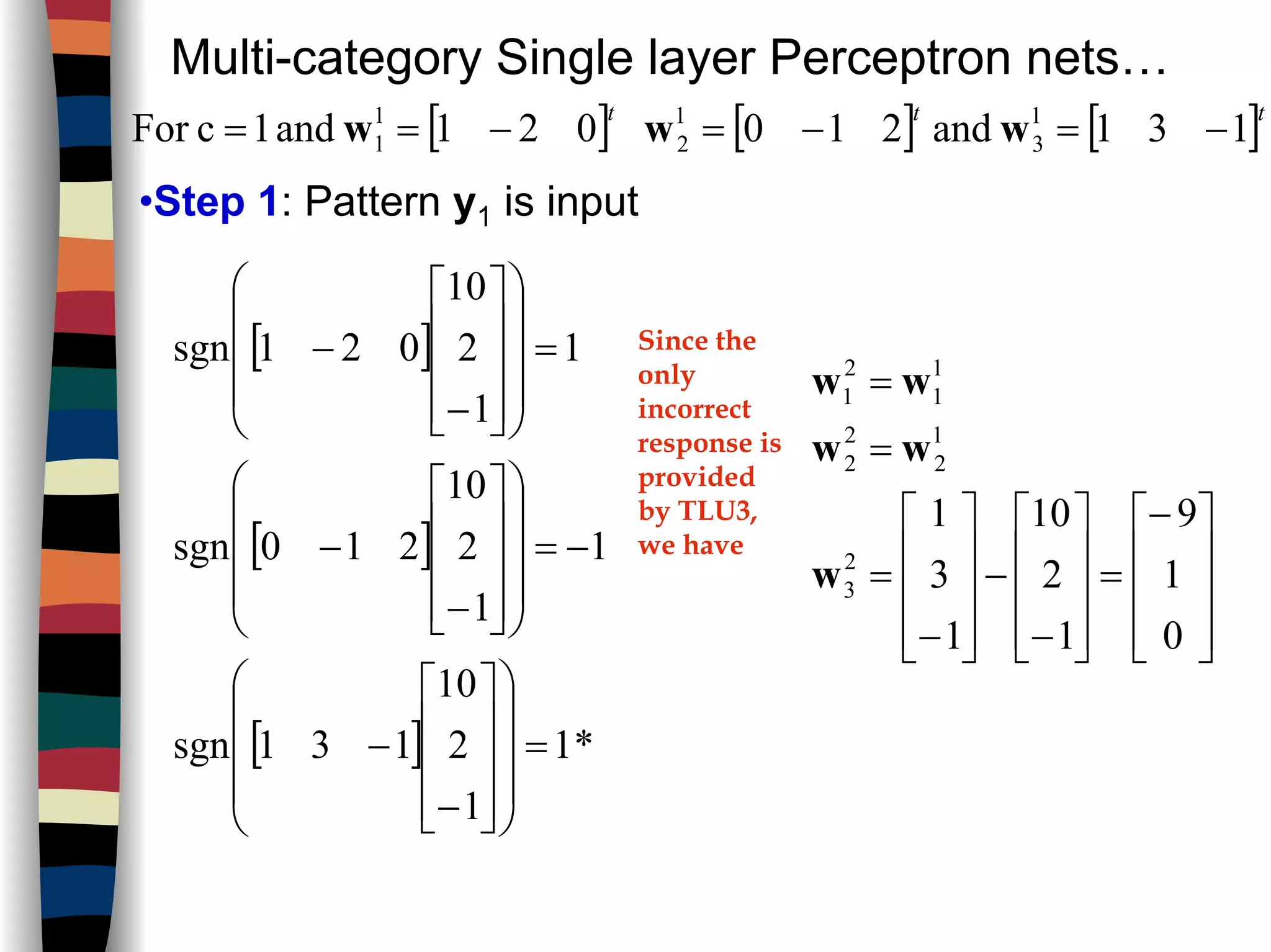 Multi-category Single layer Perceptron nets…
[ ] [ ]tt
131and210 1
3
1
2 −=−= ww[ ]t
021and1cFor 1
1 −== w
•Step 1: Pattern y1 is input
[ ]
[ ]
[ ] *1
1
2
10
131sgn
1
1
2
10
210sgn
1
1
2
10
021sgn
=




















−
−
−=




















−
−
=




















−
− Since the
only
incorrect
response is
provided
by TLU3,
we have









−
=










−
−










−
=
=
=
0
1
9
1
2
10
1
3
1
2
3
1
2
2
2
1
1
2
1
w
ww
ww
 