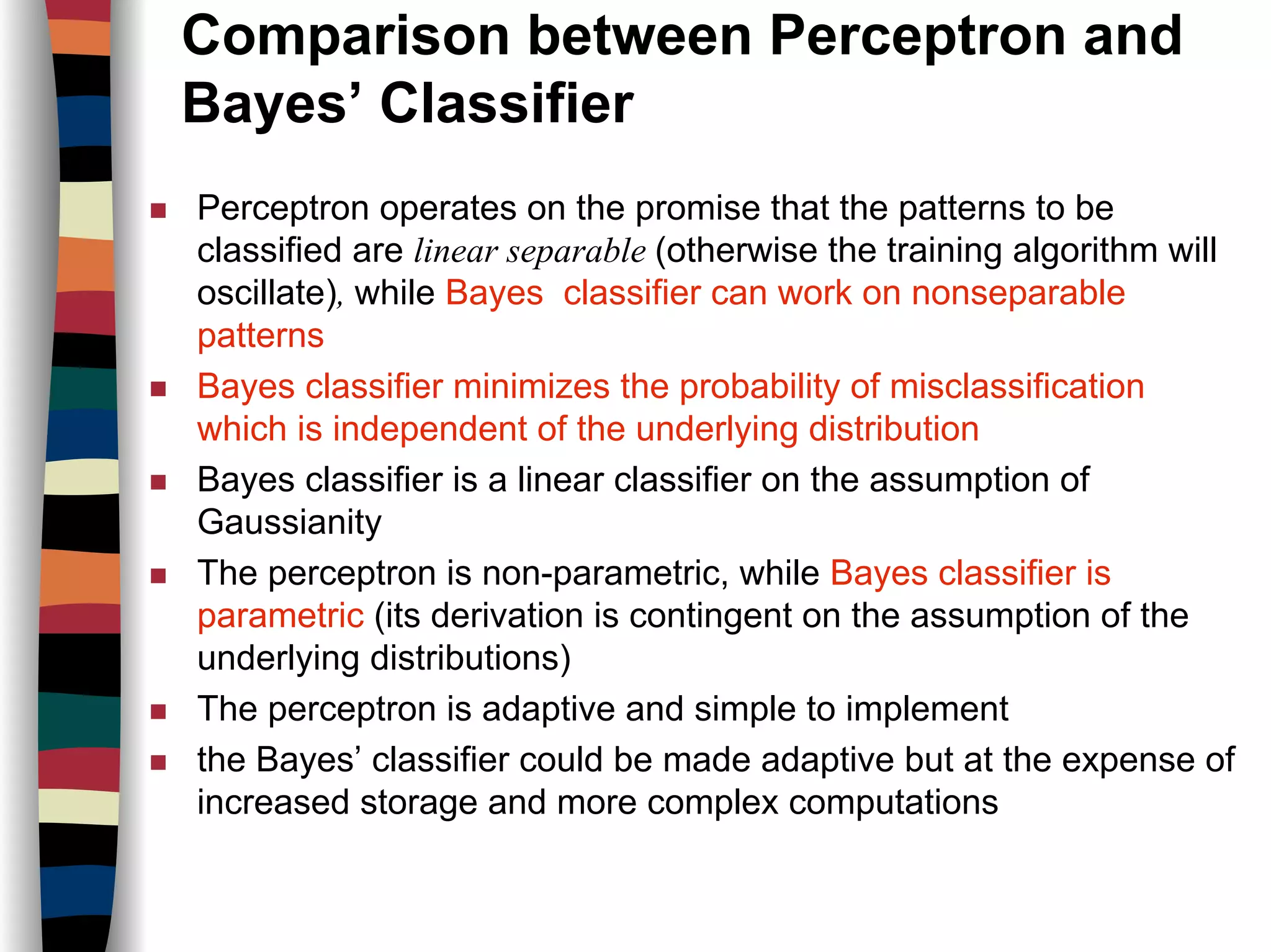 Comparison between Perceptron and
Bayes’ Classifier
Perceptron operates on the promise that the patterns to be
classified are linear separable (otherwise the training algorithm will
oscillate), while Bayes classifier can work on nonseparable
patterns
Bayes classifier minimizes the probability of misclassification
which is independent of the underlying distribution
Bayes classifier is a linear classifier on the assumption of
Gaussianity
The perceptron is non-parametric, while Bayes classifier is
parametric (its derivation is contingent on the assumption of the
underlying distributions)
The perceptron is adaptive and simple to implement
the Bayes’ classifier could be made adaptive but at the expense of
increased storage and more complex computations
 