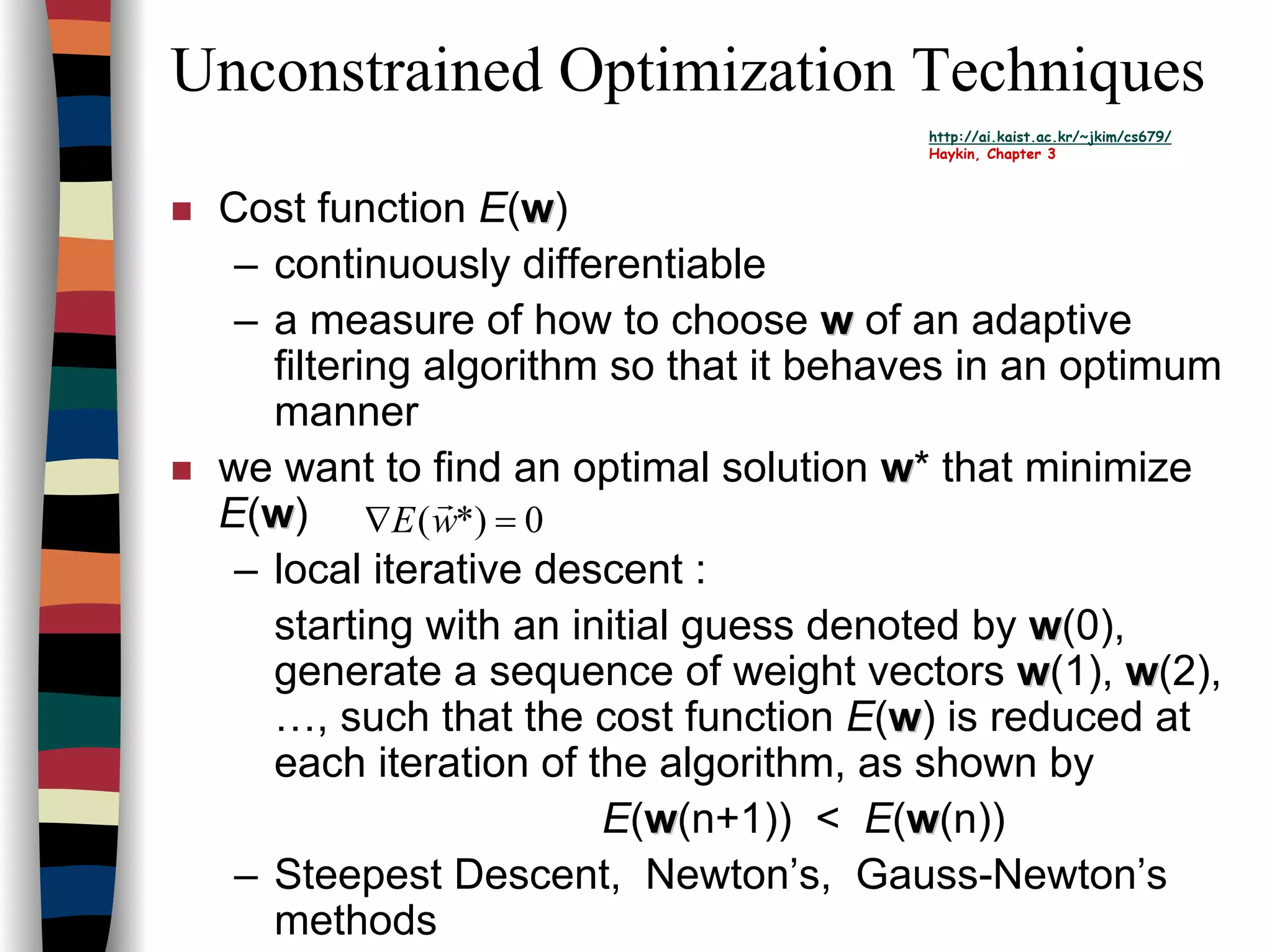 Unconstrained Optimization Techniques
http://ai.kaist.ac.kr/~jkim/cs679/
Haykin, Chapter 3
Cost function E(ww)
– continuously differentiable
– a measure of how to choose ww of an adaptive
filtering algorithm so that it behaves in an optimum
manner
we want to find an optimal solution ww* that minimize
E(ww)
– local iterative descent :
starting with an initial guess denoted by ww(0),
generate a sequence of weight vectors ww(1), ww(2),
…, such that the cost function E(ww) is reduced at
each iteration of the algorithm, as shown by
E(ww(n+1)) < E(ww(n))
– Steepest Descent, Newton’s, Gauss-Newton’s
methods
0*)( =∇ wE
r
 