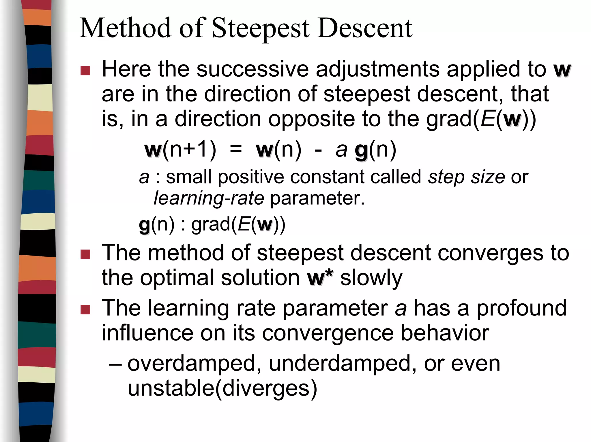 Method of Steepest Descent
Here the successive adjustments applied to ww
are in the direction of steepest descent, that
is, in a direction opposite to the grad(E(ww))
ww(n+1) = ww(n) - a gg(n)
a : small positive constant called step size or
learning-rate parameter.
gg(n) : grad(E(ww))
The method of steepest descent converges to
the optimal solution w*w* slowly
The learning rate parameter a has a profound
influence on its convergence behavior
– overdamped, underdamped, or even
unstable(diverges)
 
