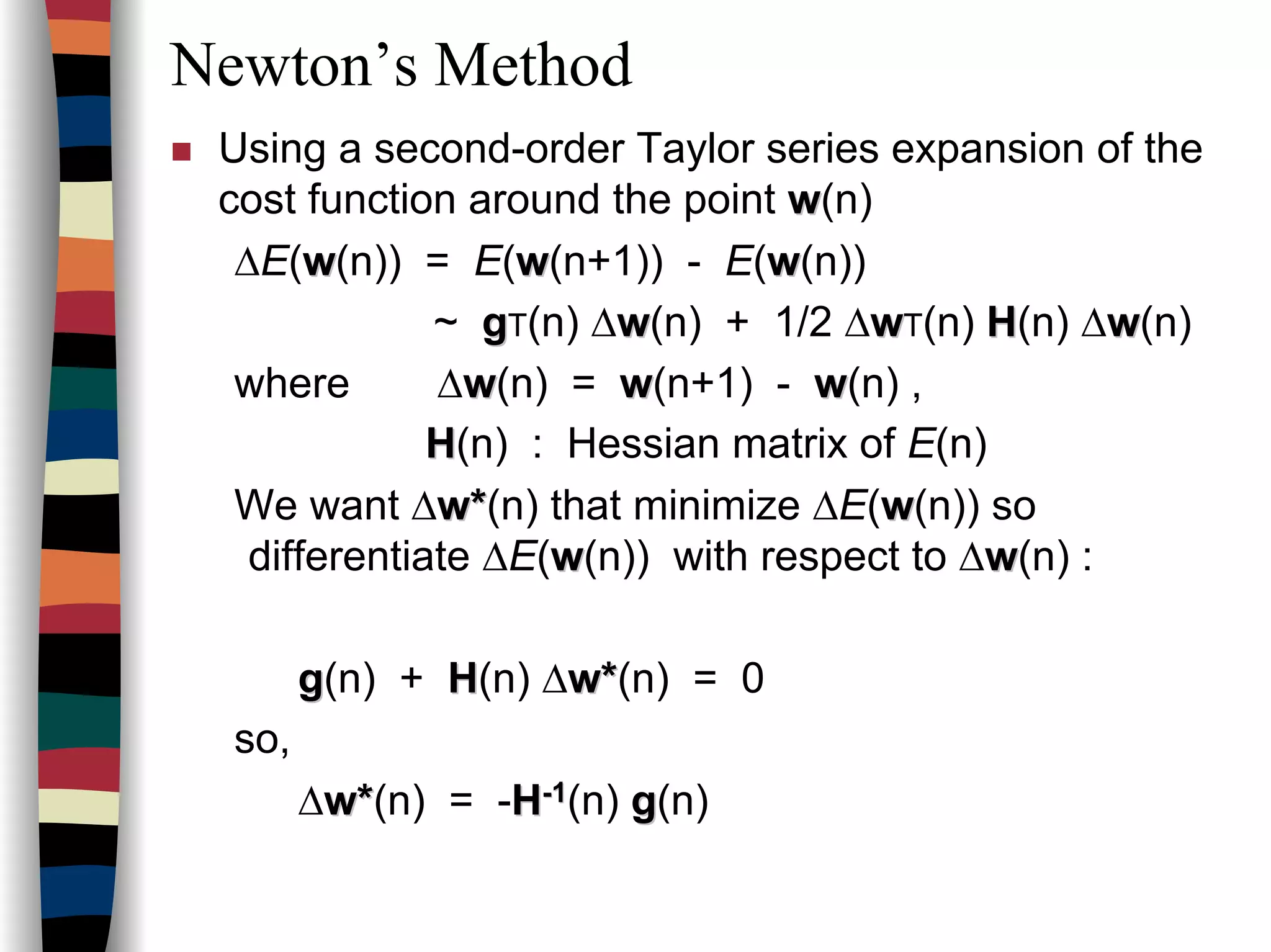 Newton’s Method
Using a second-order Taylor series expansion of the
cost function around the point ww(n)
∆E(ww(n)) = E(ww(n+1)) - E(ww(n))
~ ggT(n) ∆ww(n) + 1/2 ∆wwT(n) HH(n) ∆ww(n)
where ∆ww(n) = ww(n+1) - ww(n) ,
HH(n) : Hessian matrix of E(n)
We want ∆ww**(n) that minimize ∆E(ww(n)) so
differentiate ∆E(ww(n)) with respect to ∆ww(n) :
gg(n) + HH(n) ∆ww**(n) = 0
so,
∆ww**(n) = -HH--11(n) gg(n)
 