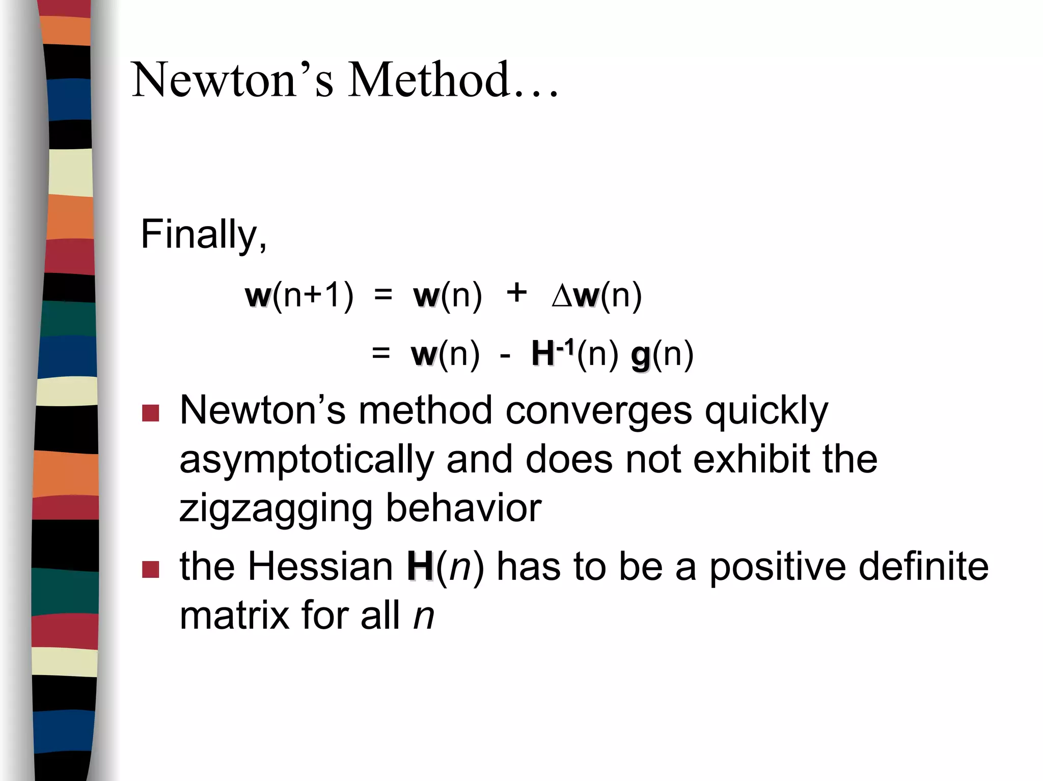 Newton’s Method…
Finally,
ww(n+1) = ww(n) + ∆ww(n)
= ww(n) - HH--11(n) gg(n)
Newton’s method converges quickly
asymptotically and does not exhibit the
zigzagging behavior
the Hessian HH(n) has to be a positive definite
matrix for all n
 
