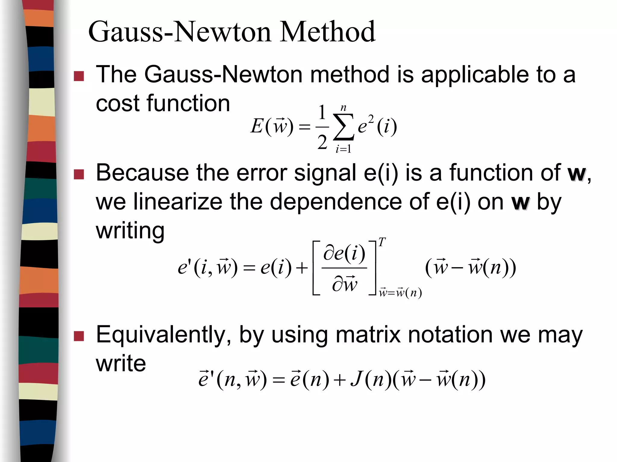 Gauss-Newton Method
The Gauss-Newton method is applicable to a
cost function
Because the error signal e(i) is a function of ww,
we linearize the dependence of e(i) on ww by
writing
Equivalently, by using matrix notation we may
write
∑=
=
n
i
iewE
1
2
)(
2
1
)(
r
))((
)(
)(),('
)(
nww
w
ie
iewie
T
nww
rr
r
r
rr
−





∂
∂
+=
=
))()(()(),(' nwwnJnewne
rrrrr
−+=
 