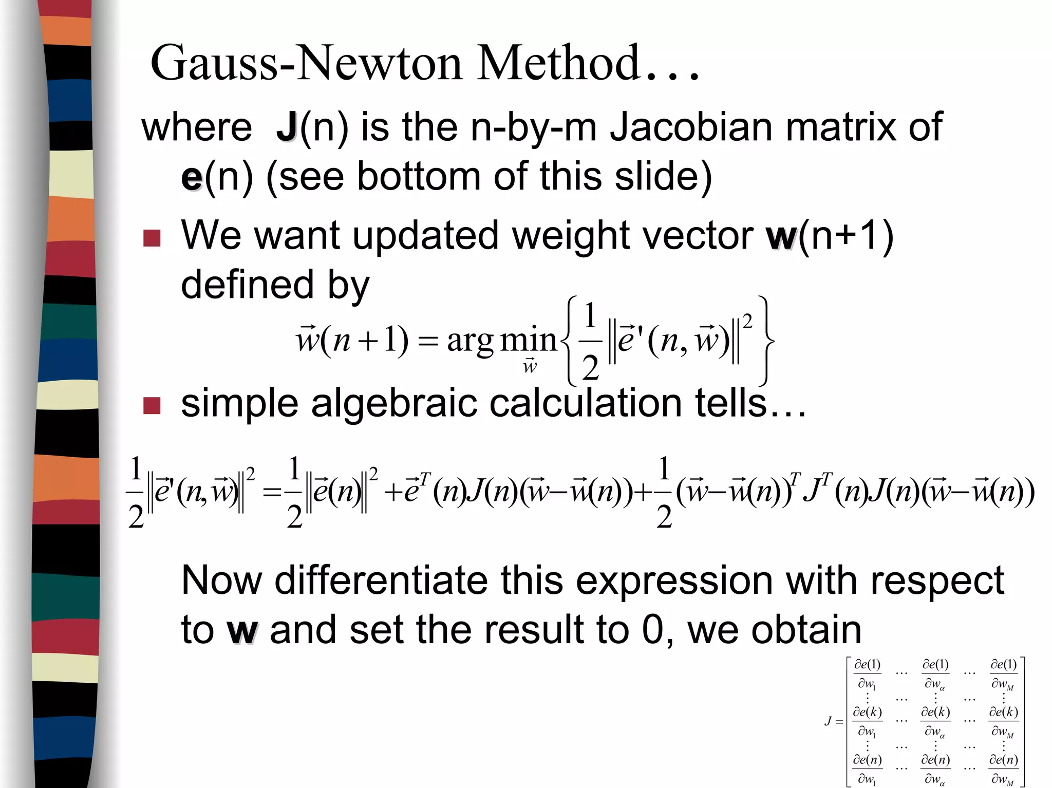 Gauss-Newton Method…
where JJ(n) is the n-by-m Jacobian matrix of
ee(n) (see bottom of this slide)
We want updated weight vector ww(n+1)
defined by
simple algebraic calculation tells…
Now differentiate this expression with respect
to ww and set the result to 0, we obtain






=+
2
),('
2
1
minarg)1( wnenw
w
rrr
r
))()(()())((
2
1
))()(()()(
2
1
),('
2
1 22
nwwnJnJnwwnwwnJnenewne TTT rrrrrrrrrr
−−+−+=






















∂
∂
∂
∂
∂
∂
∂
∂
∂
∂
∂
∂
∂
∂
∂
∂
∂
∂
=
M
M
M
w
ne
w
ne
w
ne
w
ke
w
ke
w
ke
w
e
w
e
w
e
J
)()()(
)()()(
)1()1()1(
1
1
1
LL
MLMLM
LL
MLMLM
LL
α
α
α
 