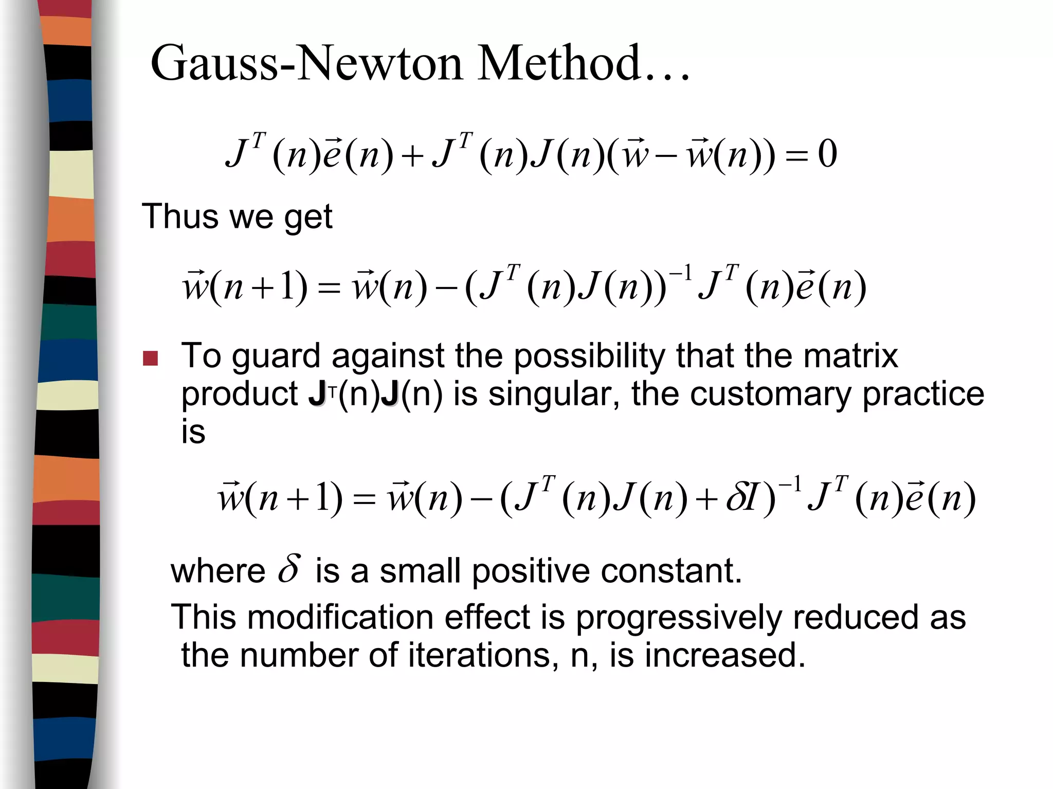 Gauss-Newton Method…
0))()(()()()( =−+ nwwnJnJnenJ TT rrr
Thus we get
To guard against the possibility that the matrix
product JJT(n)JJ(n) is singular, the customary practice
is
where is a small positive constant.
This modification effect is progressively reduced as
the number of iterations, n, is increased.
δ
)()())()(()()1( 1
nenJnJnJnwnw TT rrr −
−=+
)()())()(()()1( 1
nenJInJnJnwnw TT rrr −
+−=+ δ
 