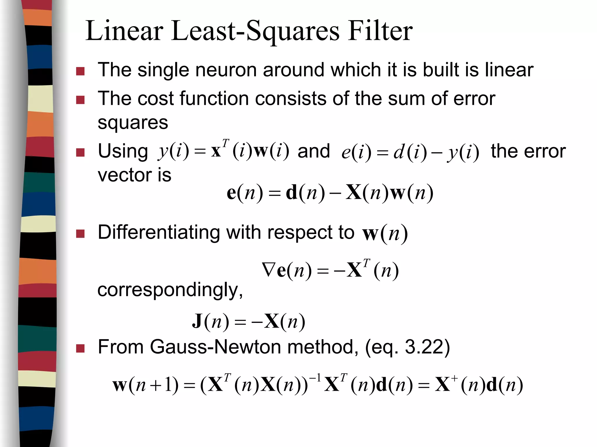Linear Least-Squares Filter
The single neuron around which it is built is linear
The cost function consists of the sum of error
squares
Using and the error
vector is
Differentiating with respect to
correspondingly,
From Gauss-Newton method, (eq. 3.22)
)()()( iiiy T
wx= )()()( iyidie −=
)()()()( nnnn wXde −=
)(nw
)()( nn T
Xe −=∇
)()( nn XJ −=
)()()()())()(()1( 1
nnnnnnn TT
dXdXXXw +−
==+
 