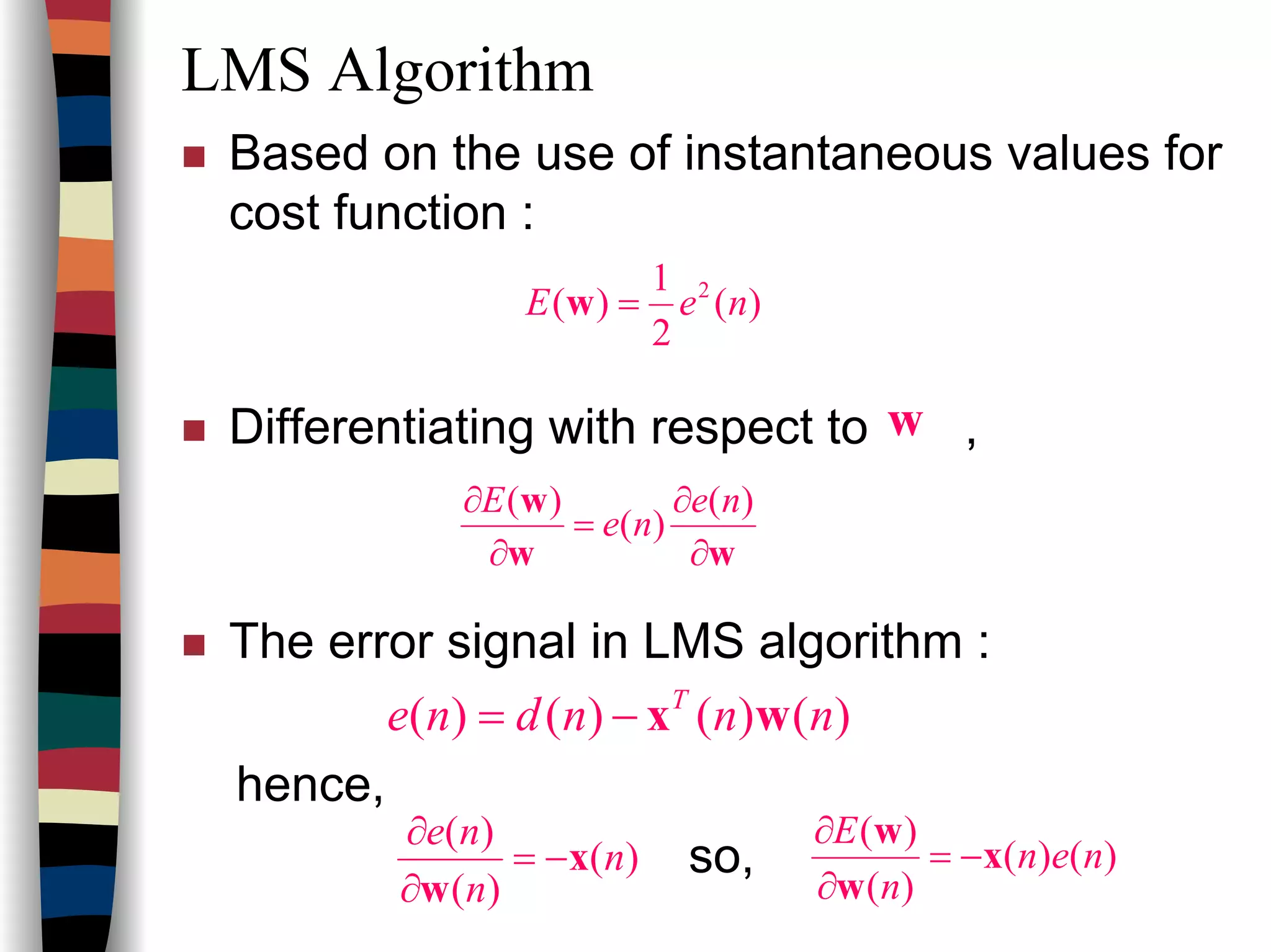 LMS Algorithm
Based on the use of instantaneous values for
cost function :
Differentiating with respect to ,
The error signal in LMS algorithm :
hence,
so,
)(
2
1
)( 2
neE =w
w
ww
w
∂
∂
=
∂
∂ )(
)(
)( ne
ne
E
)()()()( nnndne T
wx−=
)(
)(
)(
n
n
ne
x
w
−=
∂
∂
)()(
)(
)(
nen
n
E
x
w
w
−=
∂
∂
 